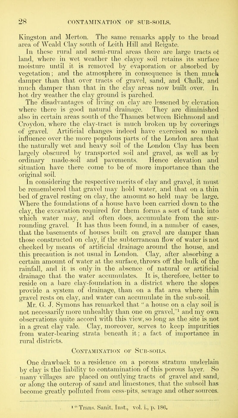 Kingston and Merton. The same remarks apply to the broad area of Weald Clay south of Leith Hill and Reigate. In these rural and semi-rural areas there are large tracts ot land, where in wet weather the clayey soil retains its surface moisture until it is removed by evaporation or absorbed by vegetation; and the atmosphere in consequence is then much damper than that over tracts of gravel, sand, and Chalk, and much damper than that in the clay areas now built over. In hot dry weather the clay ground is parched. The disadvantages of living on clay are lessened by elevation where there is good natural drainage. They are diminished also in certain areas south of the Thames between Richmond and Croydon, where the clay-tract is much broken up by coverings of gravel. Artificial changes indeed have exercised so much influence over the more populous parts of the London area that the naturally wet and heavy soil of the London Clay has been largely obscured by transported soil and gravel, as well as by ordinary made-soil and pavements. Hence elevation and situation have there come to be of more importance than the original soil. In considering the respective merits of clay and gravel, it must be remembered that gravel may hold water, and that on a thin bed of gravel resting on clay, the amount so held may be large. Where the foundations of a house have been carried clown to the clay, the excavation required for them forms a sort of tank into which water may, and often does, accumulate from the sur- rounding gravel. It has thus been found, in a number of cases, that the basements of houses built on gravel are damper than those constructed on clay, if the subterranean flow of water is not checked by means of artificial drainage around the house, and this precaution is not usual in London. Clay, after absorbing a certain amount of water at the surface, throws off the bulk of the rainfall, and it is only in the absence of natural or artificial drainage that the water accumulates. It is, therefore, better to reside on a bare clay-foundation in a district where the slopes provide a system of drainage, than on a flat area where thin gravel rests on clay, and water can accumulate in the sub-soil. Mr. G. J. Symons has remarked that “ a house on a clay soil is not necessarily more unhealthy than one on gravel,”1 and my own observations quite accord with this view, so long as the site is not in a great clay vale. Clay, moreover, serves to keep impurities from water-bearing strata beneath it; a fact of importance in rural districts. Contamination of Sub-soils. One drawback to a residence on a porous stratum underlain by clay is the liability to contamination of this porous layer. So many villages are placed on outlying tracts of gravel and sand, or along the outcrop of sand and limestones, that the subsoil has become greatly polluted from cess-pits, sewage and other sources. 1 “ Trans. Sanit, Inst., vol. i., p. 186.