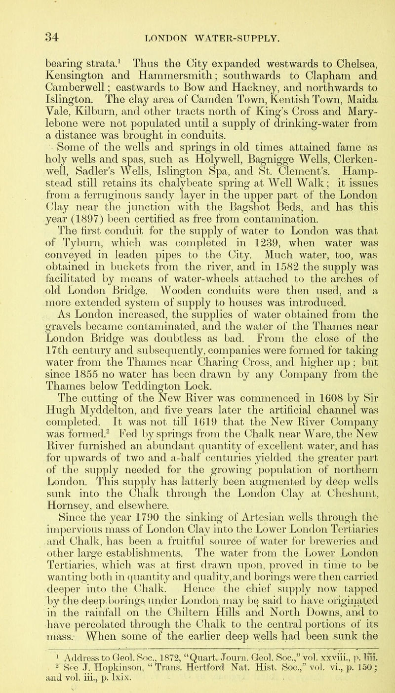 bearing strata.1 Thus the City expanded westwards to Chelsea, Kensington and Hammersmith; southwards to Clapham and Camberwell; eastwards to Bow and Hackney, and northwards to Islington. The clay area of Camden Town, Kentish Town, Maida Yale, Kilburn, and other tracts north of King’s Cross and Mary- lebone were not populated until a supply of drinking-water from a distance was brought in conduits. Some of the wells and springs in old times attained fame as holy wells and spas, such as Holywell, Bagnigge Wells, Clerken- well, Sadler’s Wells, Islington Spa, and St. Clement’s. Hamp- stead still retains its chalybeate spring at Well Walk; it issues from a ferruginous sandy layer in the upper part of the London Clay near the junction with the Bagshot Beds, and has this year (1897) been certified as free from contamination. The first conduit for the supply of water to London was that of Tyburn, which was completed in 1239, when water was conveyed in leaden pipes to the City. Much water, too, was obtained in buckets from the river, and in 1582 the supply was facilitated by means of water-wheels attached to the arches of old London Bridge. Wooden conduits were then used, and a more extended system of supply to houses was introduced. As London increased, the supplies of water obtained from the gravels became contaminated, and the water of the Thames near London Bridge was doubtless as bad. From the close of the 17th century and subsequently, companies were formed for taking water from the Thames near Charing Cross, and higher up ; but since 1855 no water has been drawn by any Company from the Thames below Teddington Lock. The cutting of the New River was commenced in 1608 by Sir Hugh Myddelton, and five years later the artificial channel was completed. It was not till 1619 that the New River Company was formed.2 Fed by springs from the Chalk near Ware, the New River furnished an abundant quantity of excellent water, and has for upwards of two and a-balf centuries yielded the greater part of the supply needed for the growing population of northern London. This supply has latterly been augmented by deep wells sunk into the Chalk through the London Clay at Cheshunt, Hornsey, and elsewhere. Since the year 1790 the sinking of Artesian wells through the impervious mass of London Clay into the Lower London Tertiaries and Chalk, has been a fruitful source of water for breweries and other large establishments. The water from the Lower London Tertiaries, which was at first drawn upon, proved in time to be wanting both in quantity and quality,and borings were then carried deeper into the Chalk. Hence the chief supply now tapped by the deep, borings under London may be said to have originated in the rainfall on the Chiltern Hills and North Downs, and to have percolated through the Chalk to the central portions of its mass.- When some of the earlier deep wells had been sunk the 1 Address to Geol. Roc., 1872, “Quart. Journ. Geol. Soc.,” vol. xxviii., p. liii. 2 See J. Hopkinson, “Trans. Hertford Nat. Hist. Soc.,” vol, vi., p. 150; and vol. iii., p. lxix.