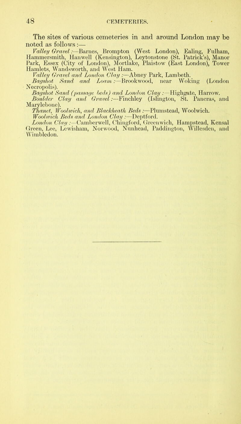 The sites of various cemeteries in and around London may be noted as follows :— Valley Gravel:—Barnes, Brompton (West London), Ealing, Fulham, Hammersmith, Hanwell (Kensington), Leytonstone (St. Patrick’s), Manor Park, Essex (City of London), Mortlake, Plaistow (East London), Tower Hamlets, Wandsworth, and West Ham. Valley Gravel and London Clay :—Abney Park, Lambeth. Bagshot Sand and LoamBrookwood, near Woking (London Necropolis). Bagshot Sand (passage beds) and London Clay :—Highgate, Harrow. Boidder Clay and Gravel:—Finchley (Islington, St. Pancras, and Marylebone). Thanet, Woolwich, and Blackheath Beds :—Plum stead, Woolwich. Woolwich Beds and London Clay :—Deptford. London Clay :—Camberwell, Chingford, Greenwich, Hampstead, Kensal Green, Lee, Lewisham, Norwood, Nunhead, Paddington, Willesden, and Wimbledon.