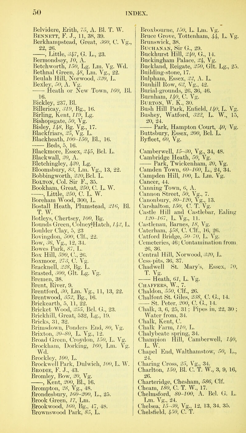 Belvidere, Erith, 75, A. Bl. T. W. Bennett, F. J., 11, 38, 39. Berkhampstead, Great, 360, C. Vg., 22, 26. , Little, 347, G. L., 23. Bermondsey, 10, A. Betchworth, 150, Lg. Lm. Vg. Wd. Bethnal Green, 48, Lm. Yg., 22. Beulah Hill, Norwood, 320, L. Bexley, 50, A. Yg. Heath or New Town, 160, Bl. 16. Bickley, 237, Bl. Billericay, 319, Bg., 16. Birling, Kent, 119, Lg. Bishopsgate, 50, Yg. Bisley, 148, Bg. Yg., 17. Blackheath, 100-150, Bl., 16. Beds, 5, 16. Blackmore, Essex, 245, Bel. L. Blackwall, 20, A. Bletchingley, 4®0, Lg. Bloomsbury, 83, Lm. Yg., 13, 22. Bobbingworth, 220, Bel. L. Bolton, Col. Sir F., 35. Bookham, Great, 250, C. L. W. , Little, 250, C. L. W. Boreham Wood, 300, L. Bostall Heath, Plumstead, 216 Bl. T. W. Botleys, Chertsey, 100, Bg. Bounds Green, ColneyfHatch, 142, L. Boulder Clay, 5, 23 Bovingdon, 500, Clf., 22. Bow, 36, Yg., 12, 34. Bowes Park, 87, L. Box Hill, 590, C., 26. Boxmoor, 273, C. Vg. Bracknell, 228, Bg. L. Brasted, 300, Git. Lg. Yg. Bremen, 38. Brent, Biver, 9. Brentford, 30, L111. Yg., 11, 13, 22. Brentwood, 352, Bg., 16. Brickearth, 5, 11, 22. Bricket Wood, 255, Bel. G., 23. Brickliill, Great, 532, Lg., 19. Bricks, 31, 32. Brimsclown, Ponders End, 80, Yg. Brixton, 20-80, L. Vg., 12. Broad Green, Croydon, 150, L. Yg. Brockham, Dorking, 160, Lm. Yg. Wd. Brockley, 100, L. Brockwell Park, Dulwich, 100, L. W. Brodie, F. J., 43. Bromley, Bow, 20, Yg. , Kent, 200, Bl., 16. Brompton, 28, Vg., 48. Brondesbury, 160-200, L., 25. Brook Green, 17, Lm. Brookwood, 160, Bg., 47, 48. Brownswood Park, 85, L. Broxbourne, 150, L. Lm. Yg. Bruce Grove, Tottenham, 44-> L. Yg. Brunswick, 38. Buchanan, Sir G., 29. Buckhurst Hill, 240, G., 14. Buckingham Palace, 24, Vg. Buckland, Beigate, 250, Git. Lg., 25. Building-stone, 17. Bulpham, Essex, 22, A. L. Bunhill Kow, 62, Yg., 42. Burial-grounds, 26, 36, 46. Burnham, 140, C. Yg. Burton, W. K., 30. Bush Hill Park, Enfield, 140, L. V Bushey, Watford, 322, L. W., 1 20, 24. Park, Hampton Court, ^0, Yg. Byfleet, 60, Yg. Camberwell, 15-30, Vg., 34, 48. Cambridge Heath, 50, Vg. Park, Twickenham, 20, Yg. Camden Town, 60-160, L., 24, 34. Campden Hill, 100, L. L111. Yg. Cancer, 44. Canning Town, 6, A. Cannon Street, 50, Yg., 7. Canonbury, 80-120, Yg., 13. Carshalton, 150, C. T. Yg. Castle Hill and Castlebar, Ealing 120-167, L. Yg., 11. Castlenau, Barnes, 18, Yg. Caterham, 458, C. Clf., 16, 26. Catford Bridge, 50-70, L. Yg. Cemeteries, 46; Contamination from, 26, 36. Central Hill, Norwood, 320, L. Cess-pits, 36, 37. Chad well St. Mary’s, Essex, 70, T. Yg. Heath, 61, L. Yg. Chaffers, W., 7. Chaldon, 550, Clf., 26. Chalfont St. Giles, 238, C. G., 14. St. Peter, 200, C. G., 14. Chalk, 3, 6, 25, 31; Pipes in, 22, 30; Water from, 34. Chalk, Kent, C. Chalk Farm, 110, L. Chalybeate spring, 34. Champion Hill, Camberwell, 140, L. W. Chapel End, Walthamstow, 50, L., 24. Charing Cross, 25, Vg., 34. Charlton, 150, Bl. C. T. W., 3, 9, 16, 26. Charteridge, Chesham, 586, Clf. Cheam, 180, C. T. W., 17. Chelmsford, 80-100, A. Bel. G. L. Lm. Yg., 24. Chelsea, 15-30, Vg., 12, 13, 34, 35. Chelsfield, 4o0, C. T. 61 crq