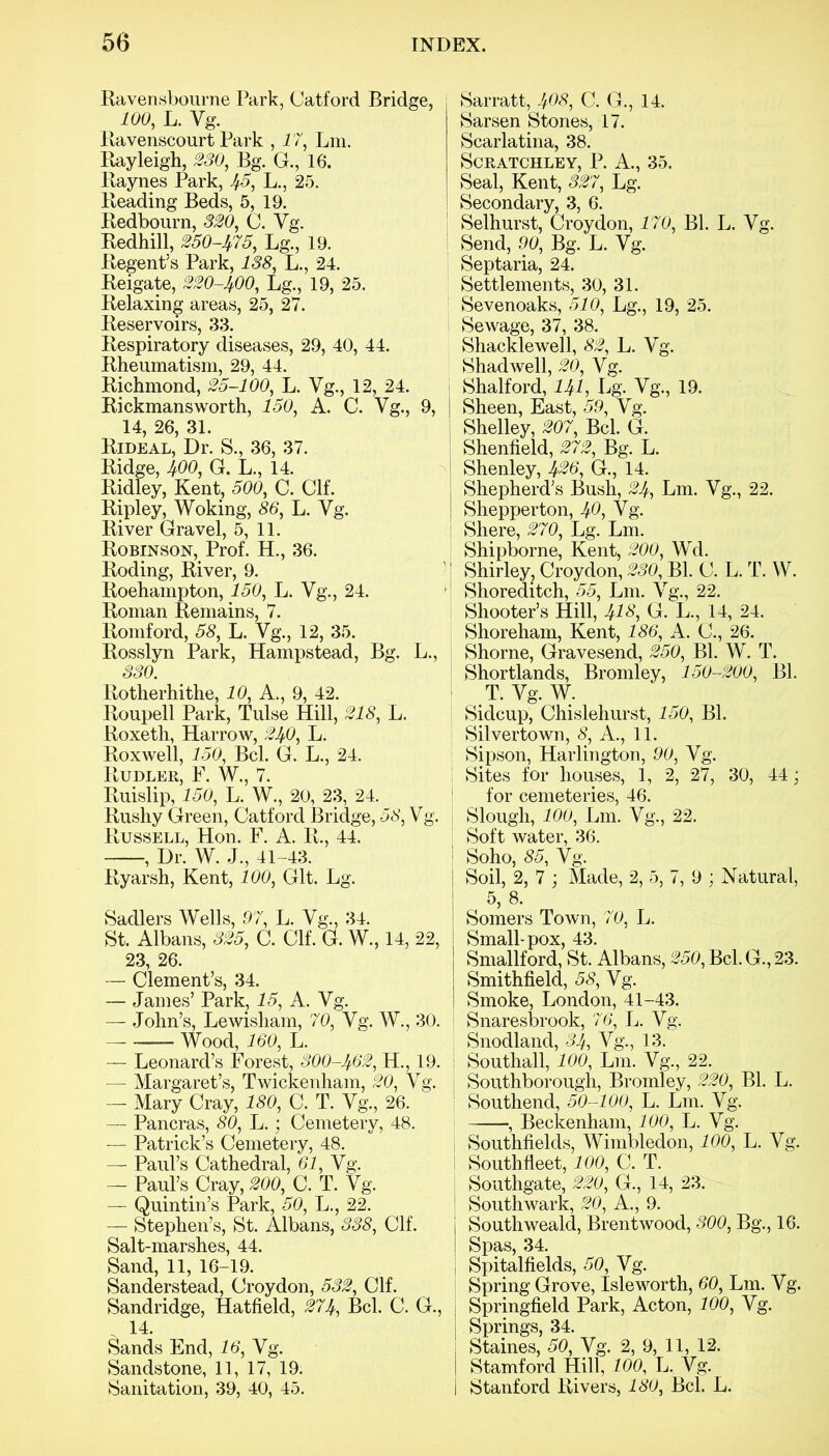 Ravensbourne Park, Catford Bridge, 100, L. Vg. Ravenscourt Park , 17, Lin. Rayleigh, 230, Bg. G., 16. Raynes Park, ^5, L., 25. Reading Beds, 5, 19. Redbourn, 320, C. Vg. Redhill, 250-475, Lg., 19. Regent’s Park, 138, L., 24. Reigate, 220-400, Lg., 19, 25. Relaxing areas, 25, 27. Reservoirs, 33. Respiratory diseases, 29, 40, 44. Rheumatism, 29, 44. Richmond, 25-100, L. Vg., 12, 24. Rickmans worth, 150, A. C. Vg., 9, 14, 26, 31. Rideal, Dr. S., 36, 37. Ridge, 400, G. L., 14. Ridley, Kent, 500, C. Clf. Ripley, Woking, 86, L. Vg. River Gravel, 5, 11. Robinson, Prof. H., 36. Roding, River, 9. Roehampton, 150, L. Vg., 24. Roman Remains, 7. Romford, 58, L. Vg., 12, 35. Rosslyn Park, Hampstead, Bg. L., 330. Rotherhithe, 10, A., 9, 42. Roupell Park, Tulse Hill, 218, L. Roxeth, Harrow, 240, L. Roxwell, 150, Bel. G. L., 24. Rudler, F. W., 7. Ruislip, 150, L. W., 20, 23, 24. Rushy Green, Catford Bridge, 58, Vg. Russell, Hon. F. A. R., 44. , Dr. W. J., 41-43. Ryarsh, Kent, 100, Git. Lg. Sadlers Wells, 97, L. Vg., 34. St. Albans, 325, C. Clf. G. W., 14, 22, 23, 26. — Clement’s, 34. — James’ Park, 15, A. Vg. — John’s, Lewisham, 70, Vg. W., 30. Wood, 160, L. — Leonard’s Forest, 300-462, H., 19. — Margaret’s, Twickenham, 20, Vg. — Mary Cray, 180, C. T. Vg., 26. — Pancras, 80, L.; Cemetery, 48. — Patrick’s Cemetery, 48. — Paul’s Cathedral, 61, Vg. — Paul’s Cray, 200, C. T. Vg. — Quintin’s Park, 50, L., 22. — Stephen’s, St. Albans, 338, Clf. Salt-marshes, 44. Sand, 11, 16-19. Sanderstead, Croydon, 532, Clf. Sandridge, Hatfield, 274, Bel. C. G., 14. Sands End, 16, Vg. Sandstone, 11, 17, 19. Sanitation, 39, 40, 45. Sarratt, 408, C. G., 14. Sarsen Stones, 17. Scarlatina, 38. SCRATCHLEY, P. A., 35. Seal, Kent, 327, Lg. Secondary, 3, 6. Selhurst, Croydon, 170, Bl. L. Vg. Send, 90, Bg. L. Vg. Septaria, 24. Settlements, 30, 31. Sevenoaks, 510, Lg., 19, 25. Sewage, 37, 38. Shacklewell, 82, L. Vg. Shad well, 20, Vg. Shalford, 141, Lg. Vg., 19. Sheen, East, 59, Vg. Shelley, 207, Bel. G. Shenfield, 272, Bg. L. Shenley, 426, G., 14. Shepherd’s Bush, 24, Lm. Vg., 22. Shepperton, 40, Vg. Shere, 270, Lg. Lm. Shipborne, Kent, 200, Wd. Shirley, Croydon, 230, Bl. C. L. T. W. Shoreditch, 55, Lm. Vg., 22. Shooter’s Hill, J1S, G. L., 14, 24. Shoreham, Kent, 186, A. C., 26. Shorne, Gravesend, 250, Bl. W. T. Shortlands, Bromley, 150-200, Bl. T. Vg. W. Sidcup, Chislehurst, 150, Bl. Silvertown, 8, A., 11. Sipson, Harlington, 90, Vg. Sites for houses, 1, 2, 27, 30, 44; for cemeteries, 46. Slough, 100, Lm. Vg., 22. Soft water, 36. Soho, 85, Vg. Soil, 2, 7 ; Made, 2, 5, 7, 9 ; Natural, 5, 8. Somers Town, 70, L. Small-pox, 43. Smallford, St. Albans, 250, Bel. G., 23. Smithfield, 58, Vg. Smoke, London, 41-43. Snaresbrook, 76, L. Vg. Snodland, 34, Vg., 13. Southall, 100, Lm. Vg., 22. Southborough, Bromley, 220, Bl. L. Southend, 50-100, L. Lm. Vg. , Beckenham, 100, L. Vg. Southfields, Wimbledon, 100, L. Vg. Southfleet, 100, C. T. Southgate, 220, G., 14, 23. Southwark, 20, A., 9. South weald, Brentwood, 300, Bg., 16. Spas, 34. Spitalfields, 50, Vg. Spring Grove, Isle worth, 60, Lm. Vg. Springfield Park, Acton, 100, Vg. Springs, 34. Staines, 50, Vg. 2, 9, 11, 12. Stamford Hill, 100, L. Vg. Stanford Rivers, 180, Bel. L.