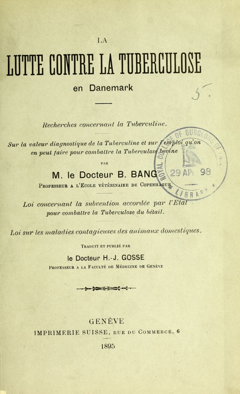 en Danemark ô Recherches concernant la Tuberculine Sur la valeur diagnostique de la Tuberculine et surf en peut faire pour combattre la Tuberculos^^ne M. le Docteur B. BANGL% 23Âr Professeur a l’Ecole vétérinaire de Copenh^u Loi concernant la subvention accordée par l’Etat pour combattre la Tuberculose du bétail. Loi sur les maladies contagieuses des animaux domestiques. Traduit et publié par le Docteur H,-J. GOSSE Professeur a la Faculté de Médecine de Genève GENÈVE