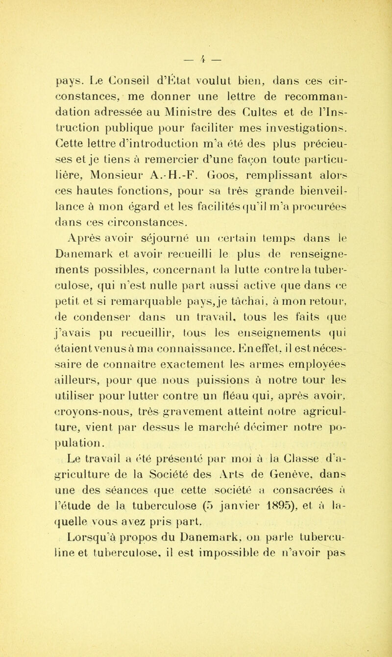 pays. Le Conseil d’Ëtat voulut bien, dans ces cir- constances, me donner une lettre de recomman- dation adressée au Ministre des Cultes et de l’Ins- truction publique pour faciliter mes investigations. Cette lettre d’introduction m’a été des plus précieu- ses et je tiens à remercier d’une façon toute particu- lière, Monsieur A.-H.-F. Goos, remplissant alors ces hautes fonctions, pour sa très grande bienveil- lance à mon égard et les facilités qu’il m’a procurées dans ces circonstances. Après avoir séjourné un certain temps dans le Danemark et avoir recueilli le plus de renseigne- ments possibles, concernant la lutte contre la tuber- culose, qui n’est nulle part aussi active que dans ce petit et si remarquable pays, je tâchai, à mon retour, de condenser dans un travail, tous les faits que j’avais pu recueillir, tous les enseignements qui étaient venus à ma connaissance. Kn effet, il est néces- saire de connaître exactement les armes employées ailleurs, pour que nous puissions à notre tour les utiliser pour lutter contre un fléau qui, après avoir, croyons-nous, très gravement atteint notre agricul- ture, vient par dessus le marché décimer notre po- pulation. Le travail a été présenté par moi à la Classe d'a- griculture de la Société des Arts de Genève, dans une des séances que cette société a consacrées à l’étude de la tuberculose (5 janvier 1895), et à la- quelle vous avez pris part. Lorsqu’à propos du Danemark, on parle tubercu- line et tuberculose, il est impossible de n’avoir pas