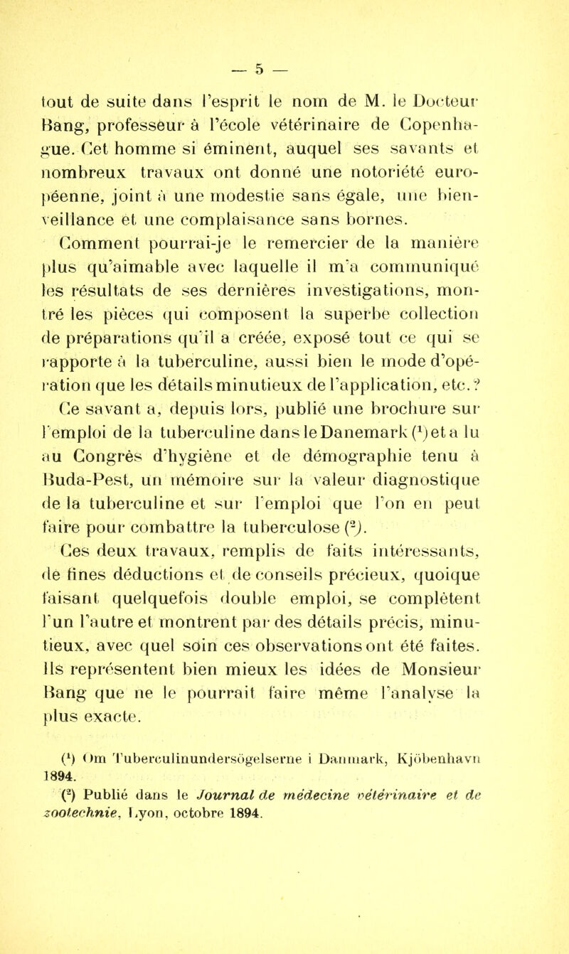 tout de suite dans l’esprit le nom de M. le Docteur Rang, professeur à l’école vétérinaire de Copenha- gue. Cet homme si éminent, auquel ses savants et nombreux travaux ont donné une notoriété euro- péenne, joint à une modestie sans égale, une bien- veillance et une complaisance sans bornes. Comment pourrai-je le remercier de la manière plus qu’aimable avec laquelle il m’a communiqué les résultats de ses dernières investigations, mon- tré les pièces qui composent la superbe collection de préparations qu’il a créée, exposé tout ce qui se rapporte à la tuberculine, aussi bien le mode d’opé- ration que les détails minutieux de l’application, etc.? Ce savant a, depuis lors, publié une brochure sur l’emploi de la tuberculine dans le Danemark (*) et a lu au Congrès d’hygiène et de démographie tenu à Ruda-Pest, un mémoire sur la valeur diagnostique de la tuberculine et sur l’emploi que l’on en peut faire pour combattre la tuberculose (2). Ces deux travaux, remplis de faits intéressants, de fines déductions et de conseils précieux, quoique taisant quelquefois double emploi, se complètent l’un l’autre et montrent par des détails précis, minu- tieux, avec quel soin ces observations ont été faites, ils représentent bien mieux les idées de Monsieur Rang que ne le pourrait faire même l’analyse la plus exacte. 0 Cm Tuberculinundersôgelserne i Danmark, Kjôbenhavn 1894. (2) Publié dans le Journal de médecine vétérinaire et de zootechnie, Lyon, octobre 1894.