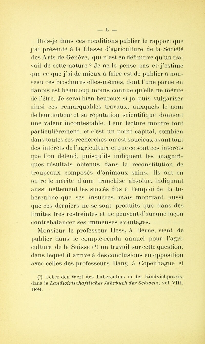 Dois-je dans ees conditions publier le rapport que j’ai présenté à la Classe d’agriculture de la Société des Arts de Genève, qui n’est en définitive qu’un tra- vail de cette nature? Je ne le pense pas et j’estime que ce que j’ai de mieux à faire est de publier à nou- veau ces brochures elles-mêmes, dont l’une parue en danois est beaucoup moins connue qu’elle ne mérite de l’être. Je serai bien heureux si je puis vulgariser ainsi ces remarquables travaux, auxquels le nom de leur auteur et sa réputation scientifique donnent une valeur incontestable. Leur lecture montre tout particulièrement, et c’est un point capital, combien dans toutes ces recherches on est soucieux avant tout des intérêts de l’agriculture et que ce sont ces intérêts que l’on défend, puisqu’ils indiquent les magnifi- ques résultats obtenus dans la reconstitution de troupeaux composés d’animaux sains. Ils ont en outre le mérite d’une franchise absolue, indiquant aussi nettement les succès dûs à l’emploi de la tu- berculine que ses insuccès, mais montrant aussi que ces derniers ne se sont produits que dans des limites très restreintes et ne peuvent d’aucune façon contrebalancer ses immenses avantages. Monsieur le professeur Hess, à Berne, vient de publier dans le compte-rendu annuel pour l’agri- culture de la Suisse (l) un travail sur cette question, dans lequel il arrive à des conclusions en opposition avec celles des professeurs Bang à Copenhague et P) Ueber den Wert des Tuberculins in der Rindviehpraxis, dans le Landioirtschaftliches Jahrbuch der Schweiz, vol. VIII, 1894.