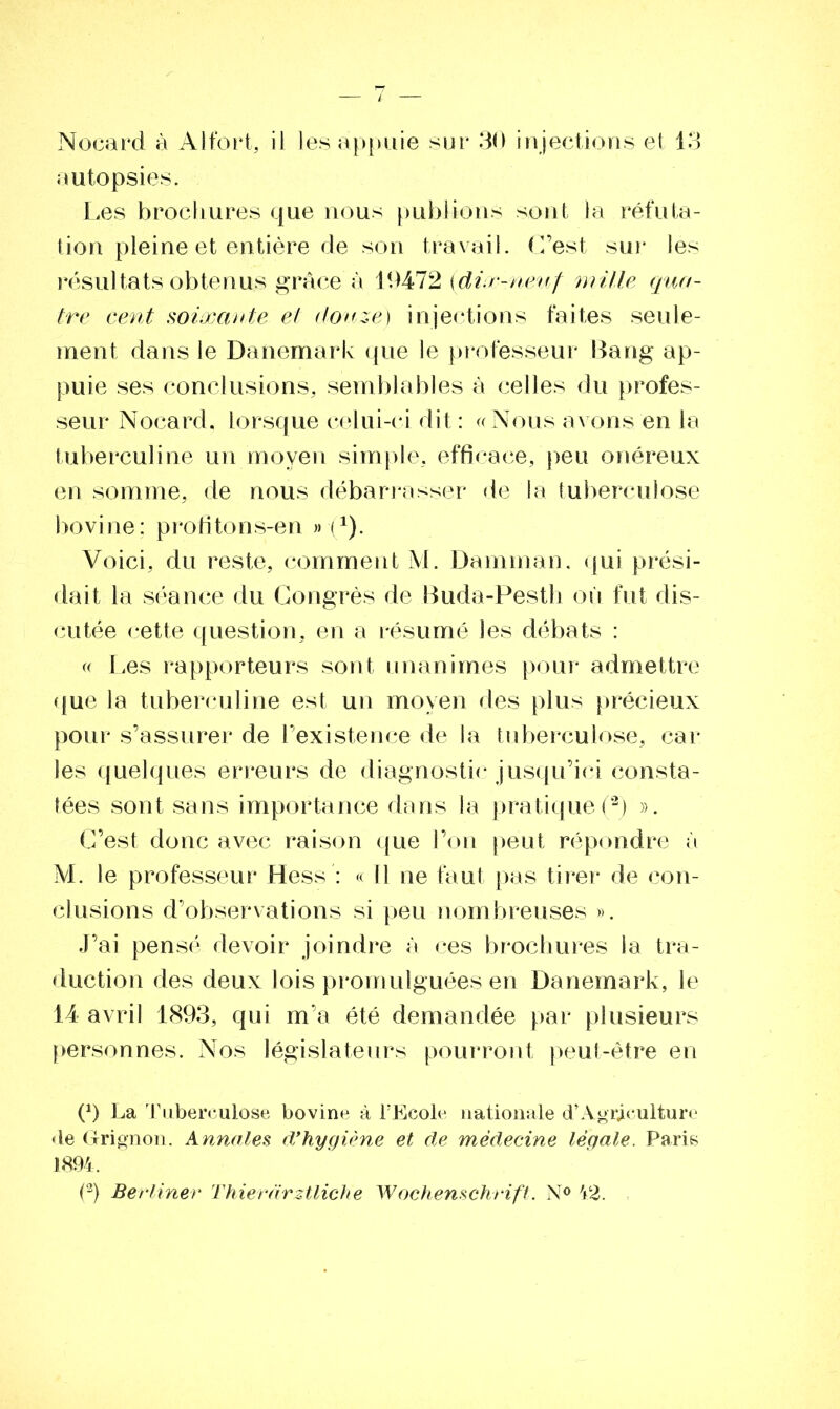 Nocard à Alfort, il les appuie sur 30 injections et 13 autopsies. Les brochures que nous publions sont la réfuta- tion pleine et entière de son travail. C’est sur les résultats obtenus grâce à 19472 {dix-neuf mille qua- tre cent soixante et douze) injections faites seule- ment dans le Danemark que le professeur Bang ap- puie ses conclusions, semblables à celles du profes- seur Nocard, lorsque celui-ci dit : «Nous avons en la tuberculine un moyen simple, efficace, peu onéreux en somme, de nous débarrasser de la tuberculose bovine; profitons-en »•(1). Voici, du reste, comment M. Damman. qui prési- dait la séance du Congrès de Buda-Pesth ou fut dis- cutée cette question, en a résumé les débats : « Les rapporteurs sont unanimes pour admettre que la tuberculine est un moyen des plus précieux pour s’assurer de l’existence de la tuberculose, car les quelques erreurs de diagnostic jusqu’ici consta- tées sont sans importance dans la pratique(2) ». C’est donc avec raison que l’on peut répondre à M. le professeur Hess : « Il ne faut pas tirer de con- clusions d’observations si peu nombreuses ». J’ai pensé devoir joindre à ces brochures la tra- duction des deux lois promulguées en Danemark, le 14 avril 1893, qui m’a été demandée par plusieurs personnes. Nos législateurs pourront peut-être en (*) (*) La Tuberculose bovine à l’Ecole nationale d’Agriculture «le Grignon. Annales d’hygiène et de médecine légale. Paris 1894. (2) Berliner Thierdrztliche Wochenschrift. N° 42.