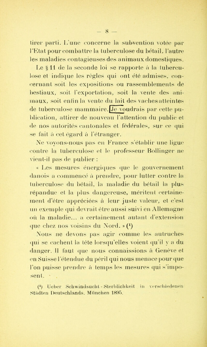tirer parti. L'une concerne la subvention votée par l’Etat pour combattre la tuberculose du bétail, l’autre les maladies contagieuses des animaux domestiques. Le 111 de la seconde loi se rapporte à la tubercu- lose et indique les règles qui ont été admises, con- cernant soit les expositions ou rassemblements de bestiaux, soit l’exportation, soit la vente des ani- maux, soit enfin la vente du lait des vaches atteintes de tuberculose mammaire.|Je voudrais par cette pu- blication, attirer de nouveau l'attention du public et de nos autorités cantonales et fédérales, sur ce qui se fait à cet égard à l'étranger. Ne voyons-nous pas en France s'établir une ligue contre la tuberculose et le professeur Bollinger ne vient-il pas de publier : « Les mesures énergiques que le gouvernement danois a commencé à prendre, pour lutter contre la tuberculose du bétail, la maladie du bétail la plus répandue et la plus dangereuse, méritent certaine- ment d’être appréciées à leur juste valeur, et c’est un exemple qui devrait être aussi suivi en Allemagne où la maladie... a certainement autant d’extension que chez nos voisins du Nord. » (*) Nous ne devons pas agir comme les autruches qui se cachent la tête lorsqu’elles voient qu’il y a du danger. 11 faut que nous connaissions à Genève et en Suisse l’étendue du péril qui nous menace pour que l’on puisse prendre à temps les mesures qui s’impo- sent. P) Ueber Schwindsucht - Sterblichkeit in verschiedeneii Stàdten Deutschlands. München 1895.