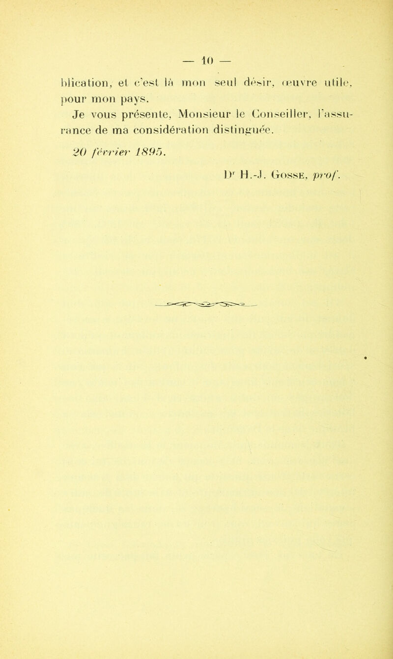 blication,- et c’est là mon seul désir, œuvre utile pour mon pays. Je vous présente. Monsieur le Conseiller, l’assu rance de ma considération distinguée. 20 février 1895. l)r H.-J. Gosse, prof.