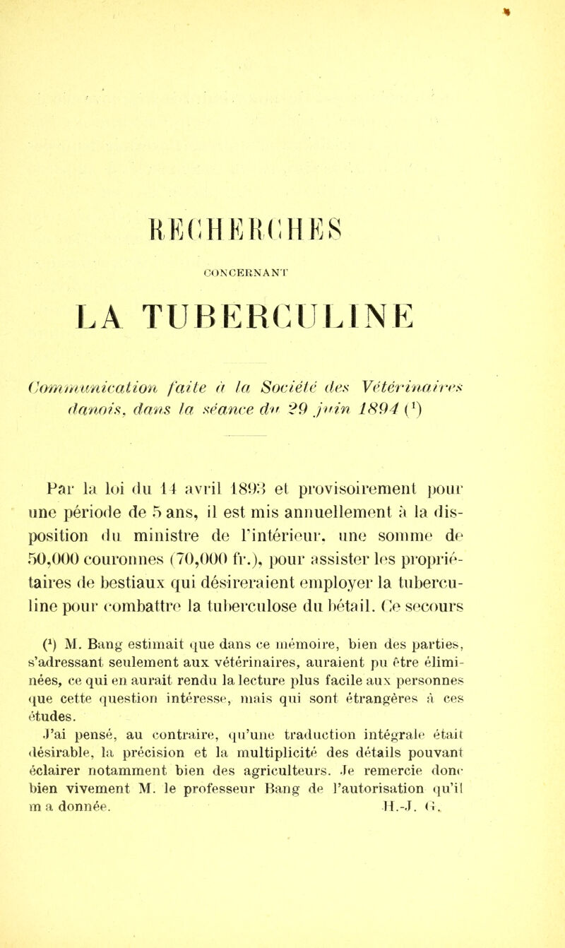 * RECHERCHES CONCERNANT LA TUBERCULINE Communication faite à la Société des Vétérinaires danois, dans la séance du 29 juin 1894 (r) Par la loi du 14 avril 1893 et provisoirement pour une période de 5 ans, il est mis annuellement à la dis- position du ministre de T intérieur, une somme de 50,000 couronnes (70,000 fr.), pour assister les proprié- taires de bestiaux qui désireraient employer la tubercu- line pour combattre la tuberculose du bétail. Ce secours P) M. Bang estimait que dans ce mémoire, bien des parties, s’adressant seulement aux vétérinaires, auraient pu être élimi- nées, ce qui en aurait rendu la lecture plus facile aux personnes que cette question intéresse, mais qui sont étrangères à ces études. J’ai pensé, au contraire, qu’une traduction intégrale était désirable, la précision et la multiplicité des détails pouvant éclairer notamment bien des agriculteurs. Je remercie donc bien vivement M. le professeur Bang de l’autorisation qu’il m a donnée. H.-J. G .