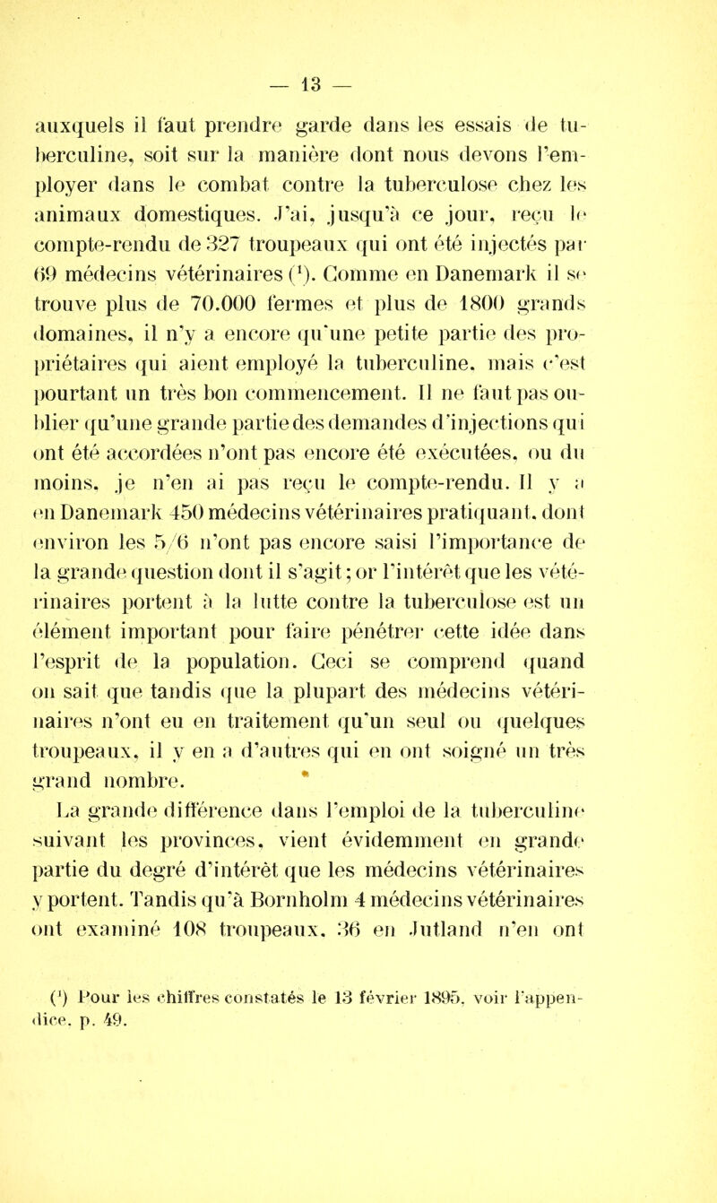 auxquels il faut prendre garde dans les essais de tu- berculine, soit sur la manière dont nous devons l’em- ployer dans le combat contre la tuberculose chez les animaux domestiques. J’ai, jusqu’à ce jour, reçu le compte-rendu de 327 troupeaux qui ont été injectés par 69 médecins vétérinaires (1). Gomme en Danemark il se trouve plus de 70.000 fermes et plus de 1800 grands domaines, il n’y a encore qu‘une petite partie des pro- priétaires qui aient employé la tuberculine, mais c'est pourtant un très bon commencement. 11 ne faut pas ou- blier qu’une grande partie des demandes d’injections qui ont été accordées n’ont pas encore été exécutées, ou du moins, je n’en ai pas reçu le compte-rendu. Il y a en Danemark 450 médecins vétérinaires pratiqua nt, dont environ les 5/6 n’ont pas encore saisi l’importance de la grande question dont il s’agit ; or l’intérêt que les vété- rinaires portent à la lutte contre la tuberculose est un élément important pour faire pénétrer cette idée dans l’esprit de la population. Ceci se comprend quand on sait que tandis que la plupart des médecins vétéri- naires n’ont eu en traitement qu'un seul ou quelques troupeaux, il y en a d’autres qui en ont soigné un très grand nombre. La grande différence dans l’emploi de la tuberculine suivant les provinces, vient évidemment en grande partie du degré d’intérêt que les médecins vétérinaires y portent. Tandis qu’à Bornholm 4 médecins vétérinaires ont examiné 108 troupeaux, 36 en Jutland n’en ont C) Pour les chiffres constatés le 13 février 1895, voir l’appen- dice. p. 49.