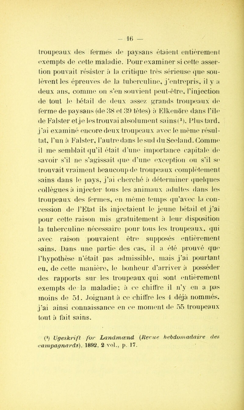 troupeaux des fermés de paysans étaient entièrement exempts de cette maladie. Pour examiner si cette asser- tion pouvait résister à la critique très sérieuse que sou- lèvent les épreuves de la tuberculine, j’entrepris, il y a deux ans, comme on s’en souvient peut-être, l’injection de tout le bétail de deux assez grands troupeaux de ferme de paysans (de38 et 39 tètes) à Elkenôre dans Pile de Falster et je les trouvai absolument sains (1). Plus tard, j’ai examiné encore deux troupeaux avec le même résul- tat, l’un à Falster, l’autre dans le sud du Seeland. Gomme il me semblait qu’il était d’une importance capitale de savoir s’il ne s’agissait que d’une exception ou s’il se trouvait vraiment beaucoup de troupeaux complètement sains dans le pays, j’ai cherché à déterminer quelques collègues à injecter tous les animaux adultes dans les troupeaux des fermes, en même temps qu’avec la con- cession de l’Etat ils injectaient le jeune bétail et j’ai pour cette raison mis gratuitement à leur disposition la tuberculine nécessaire pour tous les troupeaux, qui avec raison pouvaient être supposés entièrement sains. Dans une partie des cas, il a été prouvé que l’hypothèse n’était pas admissible, mais j’ai pourtant eu, de cette manière, le bonheur d’arriver à posséder des rapports sur les troupeaux qui sont entièrement exempts de la maladie; à ce chiffre il n’y en a pas moins de 51. Joignant à ce chiffre les 4 déjà nommés, j’ai ainsi connaissance en ce moment de 55 troupeaux tout à fait sains. O Ugeskrift for Landmænd (Revue hebdomadaire des campagnards). 1892. 2 vol., p. 17.