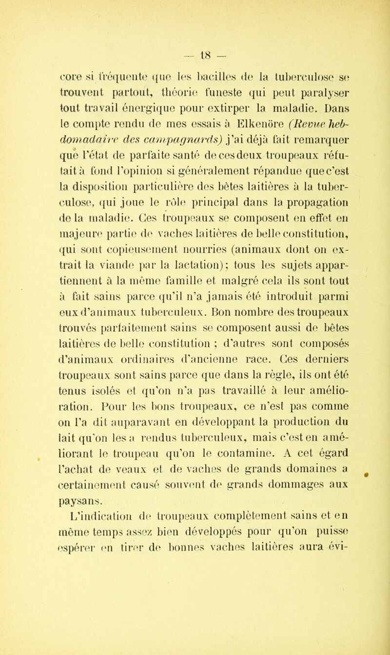 core si fréquente que les bacilles de la tuberculose se trouvent partout, théorie funeste qui peut paralyser tout travail énergique pour extirper la maladie. Dans le compte rendu de mes essais à Elkenore (Revue heb- domadaire des campagnards) j’ai déjà fait remarquer qué Tétât de parfaite santé de ces deux troupeaux réfu- tait à fond l’opinion si généralement répandue que c’est la disposition particulière des bêtes laitières à la tuber- culose, qui joue le rôle principal dans la propagation de la maladie. Ces troupeaux se composent en effet en majeure partie de vaches laitières de belle constitution, qui sont copieusement nourries (animaux dont on ex- trait la viande par la lactation); tous les sujets appar- tiennent à la même famille et malgré cela ils sont tout à fait sains parce qu’il n’a jamais été introduit parmi eux d’animaux tuberculeux. Bon nombre des troupeaux trouvés parfaitement sains se composent aussi de bêtes laitières de belle constitution ; d’autres sont composés d’animaux ordinaires d’ancienne race. Ces derniers troupeaux sont sains parce que dans la règle, ils ont été tenus isolés et qu’on n’a pas travaillé à leur amélio- ration. Pour les bons troupeaux, ce n’est pas comme on l’a dit auparavant en développant la production du lait qu’on les a rendus tuberculeux, mais c’est en amé- liorant le troupeau qu’on le contamine. A cet égard l’achat de veaux et de vaches de grands domaines a # certainement causé souvent de grands dommages aux paysans. L’indication de troupeaux complètement sains et en même temps assez bien développés pour qu’on puisse espérer en tirer de bonnes vaches laitières aura évi-