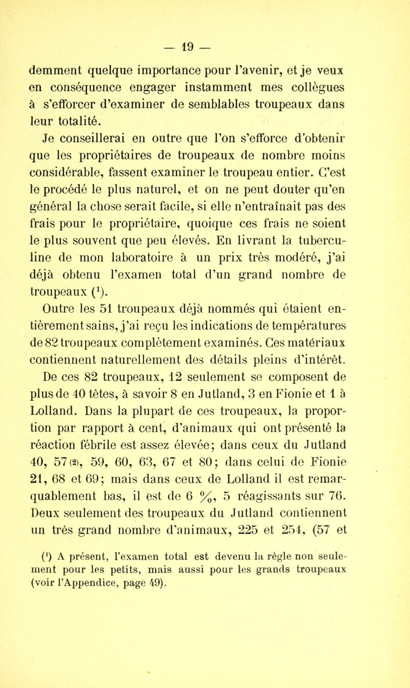 demment quelque importance pour l’avenir, et je veux en conséquence engager instamment mes collègues à s’efforcer d’examiner de semblables troupeaux dans leur totalité. Je conseillerai en outre que l’on s’efforce d’obtenir que les propriétaires de troupeaux de nombre moins considérable, fassent examiner le troupeau entier. C’est le procédé le plus naturel, et on ne peut douter qu’en général la chose serait facile, si elle n’entraînait pas des frais pour le propriétaire, quoique ces frais ne soient le plus souvent que peu élevés. En livrant la tubercu- line de mon laboratoire à un prix très modéré, j’ai déjà obtenu l’examen total d’un grand nombre de troupeaux (*). Outre les 51 troupeaux déjà nommés qui étaient en- tièrement sains, j’ai reçu les indications de températures de 82 troupeaux complètement examinés. Ces matériaux contiennent naturellement des détails pleins d’intérêt» De ces 82 troupeaux, 12 seulement se composent de plus de 40 têtes, à savoir 8 en Jutland, 3 en Fionie et 1 à Lolland. Dans la plupart de ces troupeaux, la propor- tion par rapport à cent, d’animaux qui ont présenté la réaction fébrile est assez élevée; dans ceux du Jutland 40, 57(2), 59, 60, 63, 67 et 80; dans celui de Fionie 21, 68 et 69; mais dans ceux de Lolland il est remar- quablement bas, il est de 6 %, 5 réagissants sur 76. Deux seulement des troupeaux du Jutland contiennent un très grand nombre d’animaux, 225 et 254, (57 et (9 A présent, l’examen total est devenu la règle non seule- ment pour les petits, mais aussi pour les grands troupeaux (voir l’Appendice, page 49).