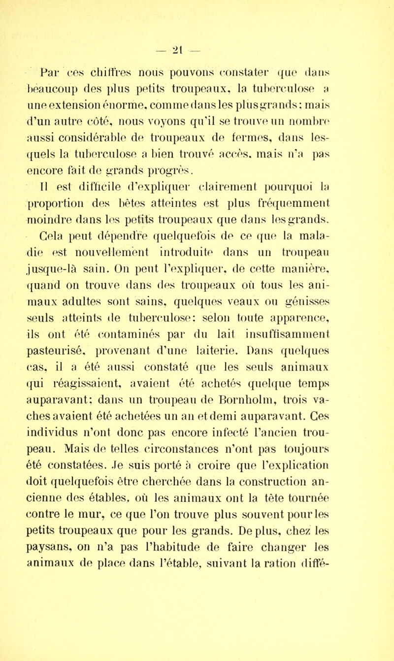 Par ces chiffres nous pouvons constater que dans beaucoup des plus petits troupeaux, la tuberculose a une extension énorme, comme dans les plus grands: mais d’un autre côté, nous voyons qu’il se trouve un nombre aussi considérable de troupeaux de fermes, dans les- quels la tuberculose a bien trouvé accès, mais n’a pas encore fait de grands progrès. Il est difficile d’expliquer clairement pourquoi la proportion des bêtes atteintes est plus fréquemment moindre dans les petits troupeaux que dans lesgrands. Gela peut dépendre quelquefois de ce que la mala- die est nouvellement introduite dans un troupeau jusque-là sain. On peut l’expliquer, de cette manière, quand on trouve dans des troupeaux où tous les ani- maux adultes sont sains, quelques veaux ou génisses seuls atteints de tuberculose: selon toute apparence, ils ont été contaminés par du lait insuffisamment pasteurisé, provenant d’une laiterie. Dans quelques cas, il a été aussi constaté que les seuls animaux qui réagissaient, avaient été achetés quelque temps auparavant: dans un troupeau de Bornholm, trois va- ches avaient été achetées un an et demi auparavant. Ces individus n’ont donc pas encore infecté l’ancien trou- peau. Mais de telles circonstances n’ont pas toujours été constatées. Je suis porté à croire que l’explication doit quelquefois être cherchée dans la construction an- cienne des étables, où les animaux ont la tête tournée contre le mur, ce que l’on trouve plus souvent pour les petits troupeaux que pour les grands. De plus, chez les paysans, on n’a pas l’habitude de faire changer les animaux de place dans l’étable, suivant la ration diffé-
