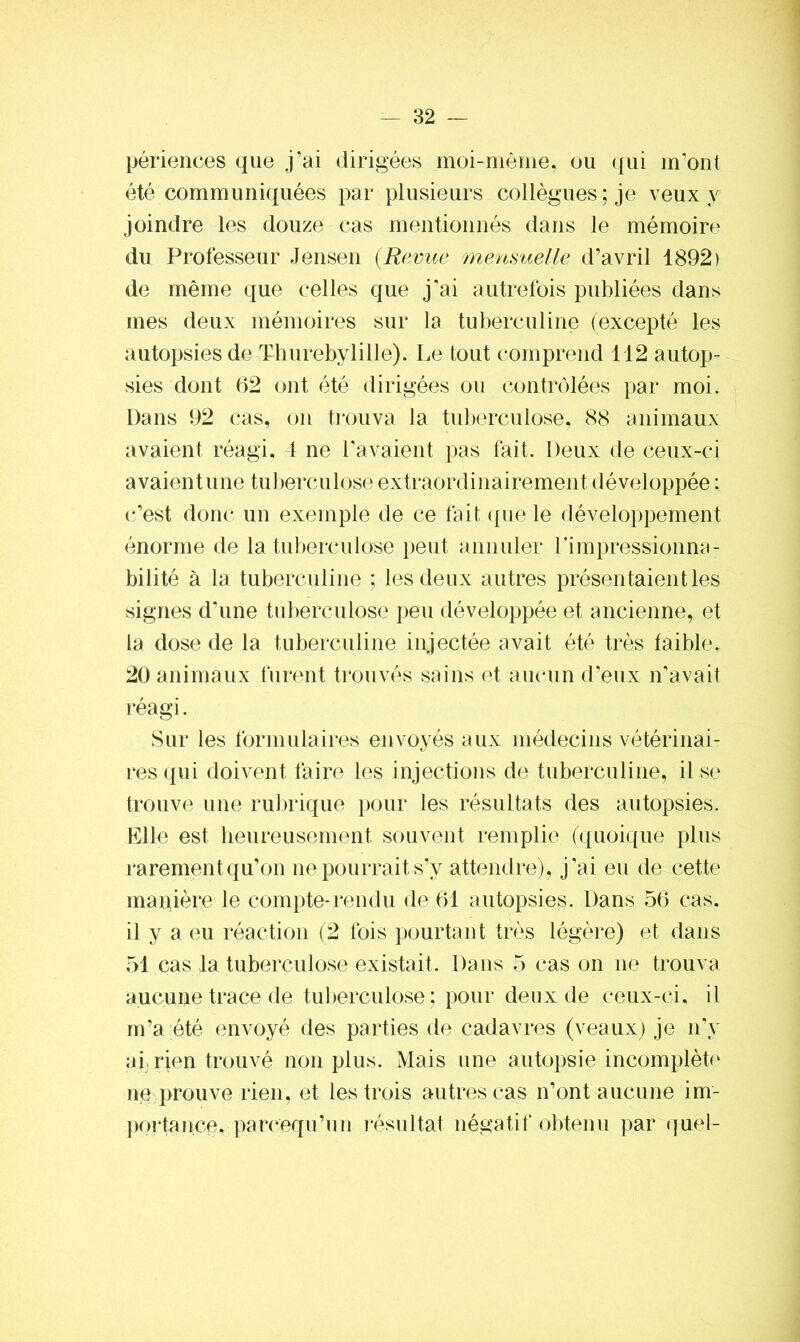 périences que j’ai dirigées moi-même, ou qui m’ont été communiquées par plusieurs collègues; je veux y joindre les douze cas mentionnés dans le mémoire du Professeur Jensen (Revue mensuelle d’avril 1892) de même que celles que j'ai autrefois publiées dans mes deux mémoires sur la tuberculine (excepté les autopsies de Thurebylille). Le tout comprend 112 autop- sies dont 62 ont été dirigées ou contrôlées par moi. Dans 92 cas, on trouva la tuberculose, 88 animaux avaient réagi, 4 ne l’avaient pas fait. Deux de ceux-ci avaient une tuberculose extraordinairement développée : c’est donc un exemple de ce fait que le développement énorme de la tuberculose peut annuler l'impressionna - bilité à la tuberculine ; les deux autres présentaient les signes d'une tuberculose peu développée et ancienne, et la dose de la tuberculine injectée avait été très faible, 20 animaux furent trouvés sains et aucun d’eux n'avait réagi. Sur les formulaires envoyés aux médecins vétérinai- res qui doivent faire les injections de tuberculine, il se trouve une rubrique pour les résultats des autopsies. Elle est heureusement souvent remplie (quoique plus rarement qu’on ne pourrait s’y attendre), j’ai eu de cette manière le compte-rendu de 61 autopsies. Dans 56 cas. il y a eu réaction (2 fois pourtant très légère) et dans 51 cas la tuberculose existait. Dans 5 cas on ne trouva aucune trace de tuberculose; pour deux de ceux-ci, il m’a été envoyé des parties de cadavres (veaux) je n’y ai, rien trouvé non plus. Mais une autopsie incomplète ne prouve rien, et les trois autres cas n’ont aucune im- portance. parcequ’un résultat négatif obtenu par quel-
