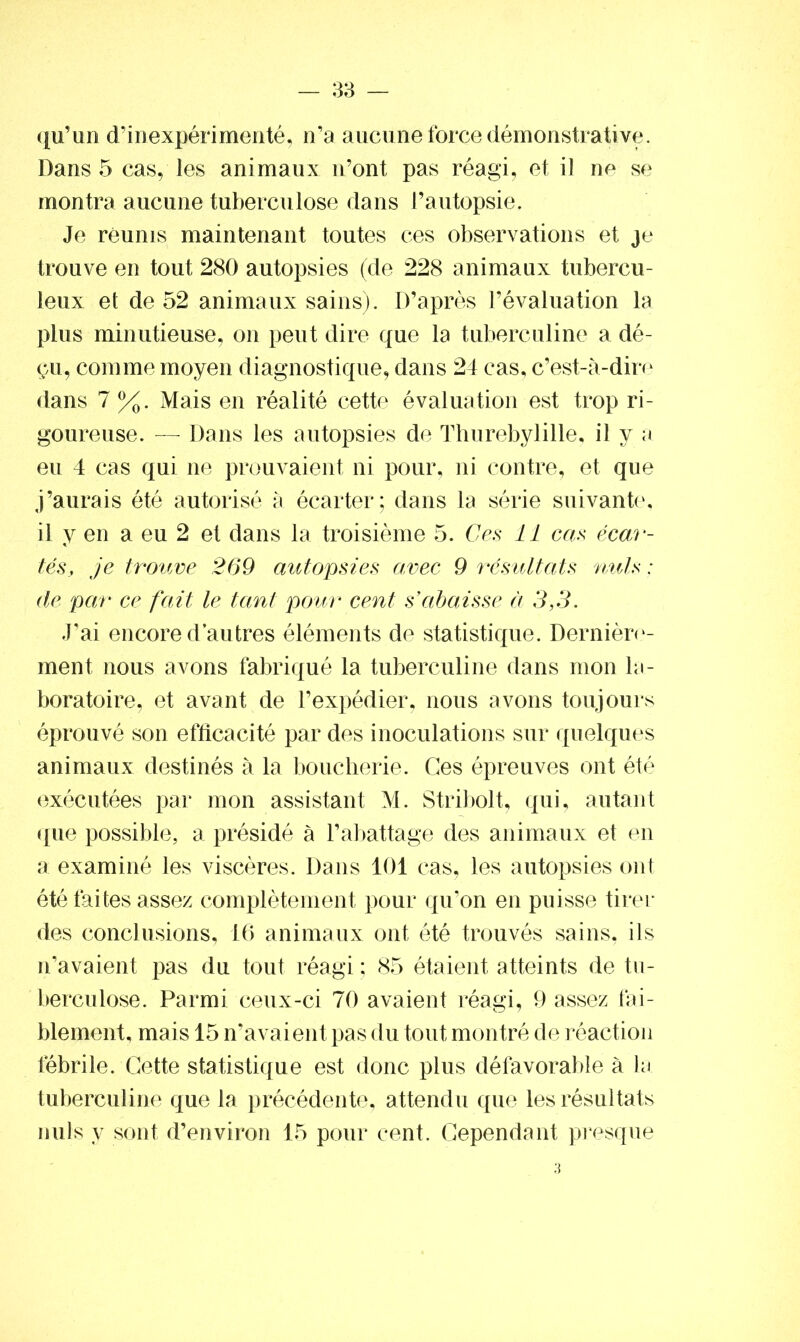 qu’un d’inexpérimenté, n’a aucune force démonstrative. Dans 5 cas, les animaux n’ont pas réagi, et il ne se montra aucune tuberculose dans l’autopsie. Je réunis maintenant toutes ces observations et je trouve en tout 280 autopsies (de 228 animaux tubercu- leux et de 52 animaux sains). D’après l’évaluation la plus minutieuse, on peut dire que la tuberculine a dé- çu, comme moyen diagnostique, dans 24 cas, c’est-à-dire dans 7 %. Mais en réalité cette évaluation est trop ri- goureuse. — Dans les autopsies de Thurebylille. il y a eu 4 cas qui ne prouvaient ni pour, ni contre, et que j’aurais été autorisé à écarter; dans la série suivante, il y en a eu 2 et dans la troisième 5. Ces 11 cas écar- tés, je trouve 269 autopsies avec 9 résultats nuis : de par ce fait le tant pour cent s’abaisse à 3,3. J’ai encore d’autres éléments de statistique. Dernière- ment nous avons fabriqué la tuberculine dans mon la- boratoire, et avant de l’expédier, nous avons toujours éprouvé son efficacité par des inoculations sur quelques animaux destinés à la boucherie. Ces épreuves ont été exécutées par mon assistant M. Stribolt, qui, autant que possible, a présidé à l’abattage des animaux et en a examiné les viscères. Dans 101 cas, les autopsies ont été faites assez complètement pour qu’on en puisse tirer des conclusions, 16 animaux ont été trouvés sains, ils n’avaient pas du tout réagi ; 85 étaient atteints de tu- berculose. Parmi ceux-ci 70 avaient réagi, 9 assez fai- blement, mais 15 n’avaient pas du tout montré de réaction fébrile. Cette statistique est donc plus défavorable à la tuberculine que la précédente, attendu que les résultats nuis y sont d’environ 15 pour cent. Cependant presque
