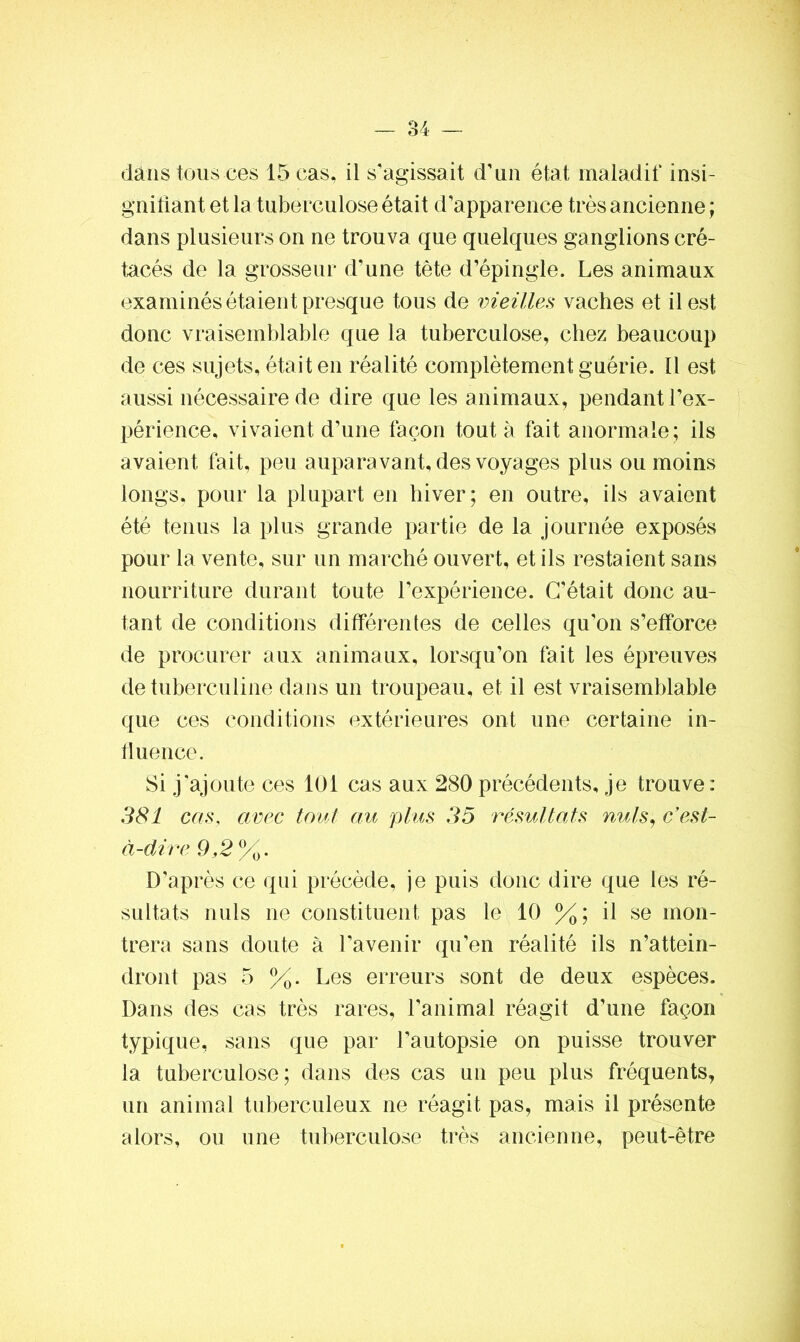 dans tous ces 15 cas, il s'agissait d'un état maladif insi- gnifiant et la tuberculose était d’apparence très ancienne ; dans plusieurs on ne trouva que quelques ganglions cré- tacés de la grosseur d’une tète d'épingle. Les animaux examinés étaient presque tous de vieilles vaches et il est donc vraisemblable que la tuberculose, chez beaucoup de ces sujets, était en réalité complètement guérie. Il est aussi nécessaire de dire que les animaux, pendant l’ex- périence, vivaient d’une façon tout à fait anormale; ils avaient fait, peu auparavant, des voyages plus ou moins longs, pour la plupart en hiver; en outre, ils avaient été tenus la plus grande partie de la journée exposés pour la vente, sur un marché ouvert, et ils restaient sans nourriture durant toute l’expérience. C’était donc au- tant de conditions différentes de celles qu’on s’efforce de procurer aux animaux, lorsqu’on fait les épreuves de tuberculine dans un troupeau, et il est vraisemblable que ces conditions extérieures ont une certaine in- fluence. Si j’ajoute ces 101 cas aux 280 précédents, je trouve: 381 cas, avec tout au plus 35 résultats nuis, c’est- à-dire 9,2%. D'après ce qui précède, je puis donc dire que les ré- sultats nuis ne constituent pas le 10 %; il se mon- trera sans doute à l’avenir qu’en réalité ils n’attein- dront pas 5 %. Les erreurs sont de deux espèces. Dans des cas très rares, l’animal réagit d’une façon typique, sans que par l’autopsie on puisse trouver la tuberculose; dans des cas un peu plus fréquents, un animal tuberculeux ne réagit pas, mais il présente alors, ou une tuberculose très ancienne, peut-être