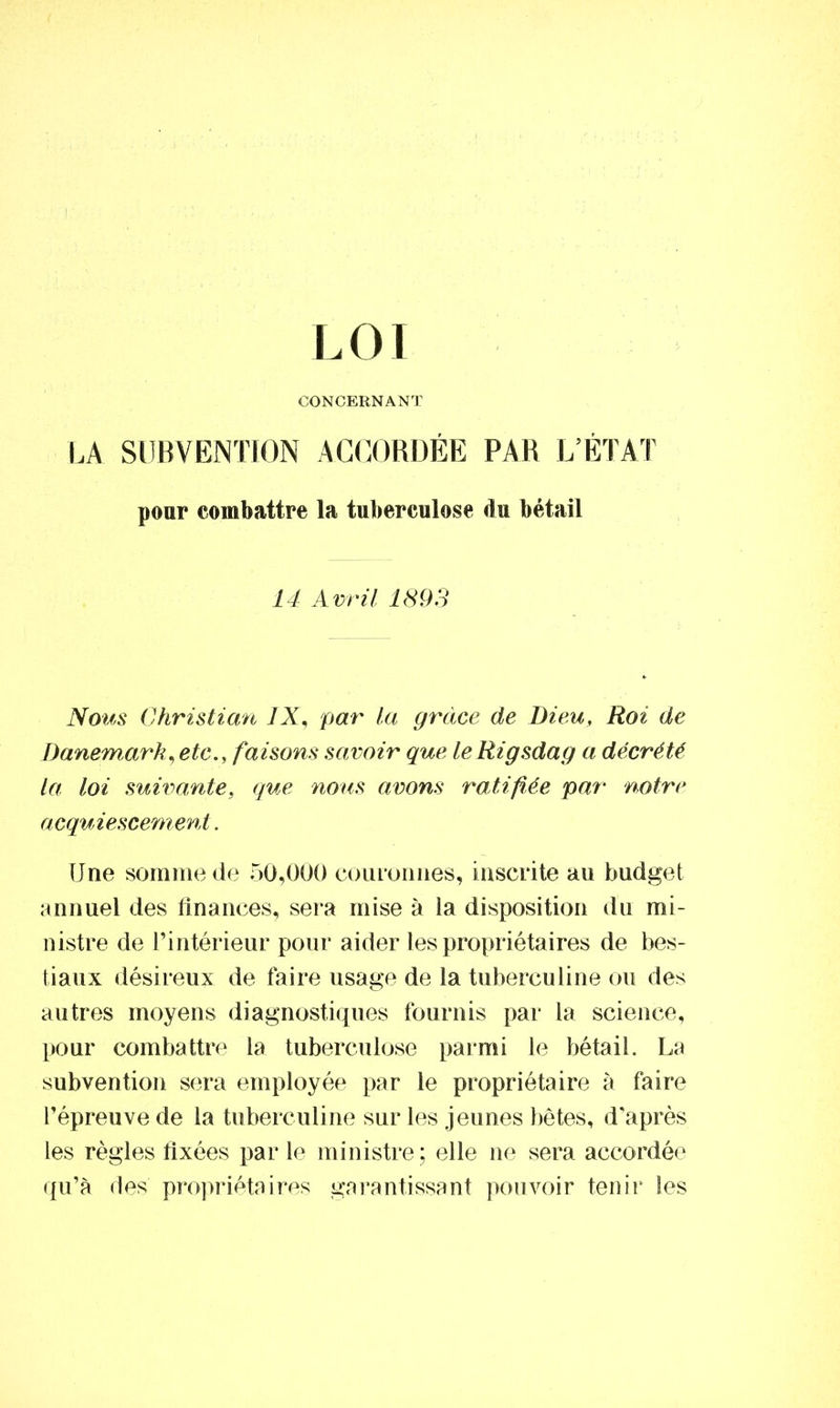 CONCERNANT LA SUBVENTION ACCORDÉE PAR L’ÉTAT pour combattre la tuberculose du bétail 14 Avril 1893 Nous Christian IX, par la grâce de Dieu, Roi de Danemark, etc., faisons savoir que leRigsdag a décrété La loi suivante9 que nous avons ratifiée par notre acquiescement. Une somme de 50,000 couronnes, inscrite au budget annuel des finances, sera mise à la disposition du mi- nistre de l’intérieur pour aider les propriétaires de bes- tiaux désireux de faire usage de la tuberculine ou des autres moyens diagnostiques fournis par la science, pour combattre la tuberculose parmi le bétail. La subvention sera employée par le propriétaire à faire l’épreuve de la tuberculine sur les jeunes bêtes, d'après les règles fixées par le ministre; elle ne sera accordée qu’à des propriétaires garantissant pouvoir tenir les