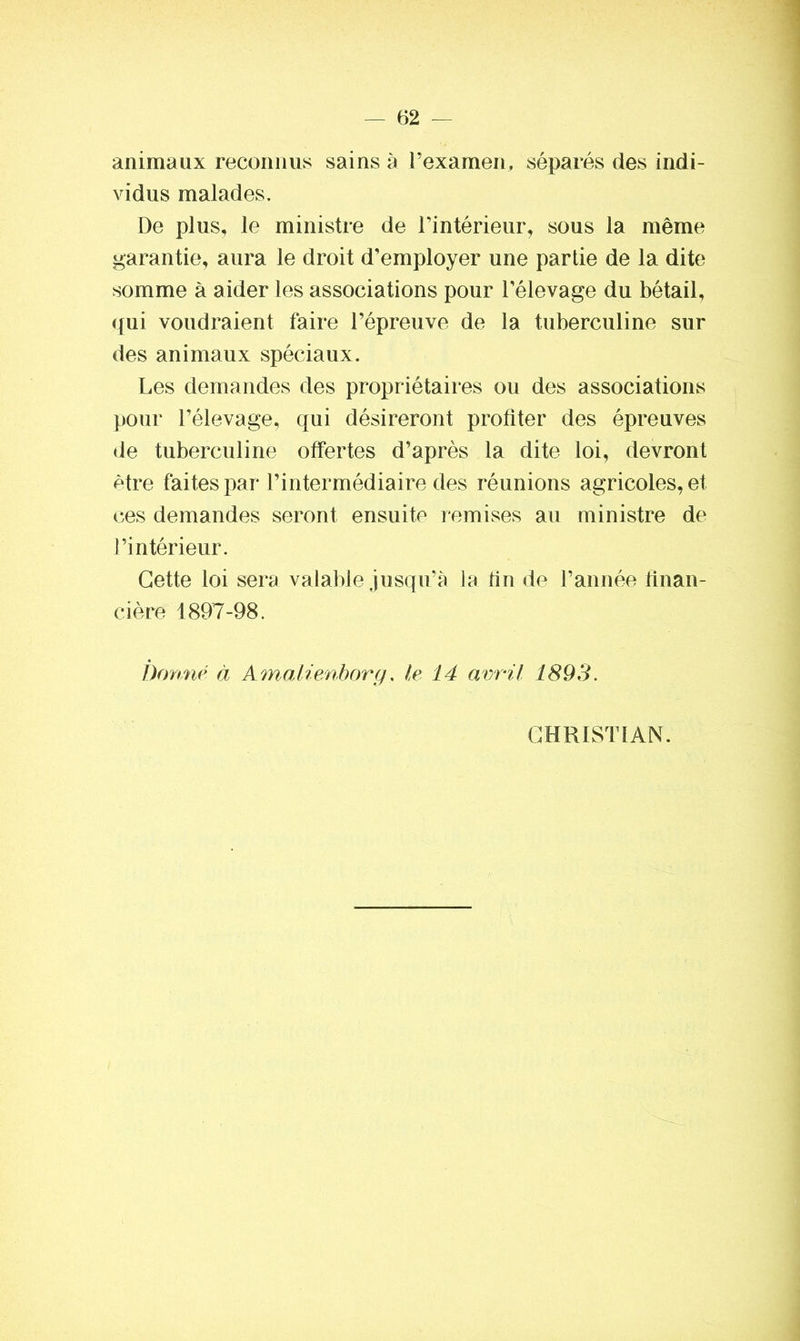 animaux reconnus sains à l’examen, séparés des indi- vidus malades. De plus, le ministre de l’intérieur, sous la même garantie, aura le droit d’employer une partie de la dite somme à aider les associations pour l’élevage du bétail, qui voudraient faire l’épreuve de la tuberculine sur des animaux spéciaux. Les demandes des propriétaires ou des associations pour l’élevage, qui désireront profiter des épreuves de tuberculine offertes d’après la dite loi, devront être faites par l’intermédiaire des réunions agricoles, et ces demandes seront ensuite remises au ministre de l’intérieur. Cette loi sera valable jusqu’à la fin de l’année finan- cière 1897-98. Donné à Amalienborg, le 14 avril 1893. CHRISTIAN.