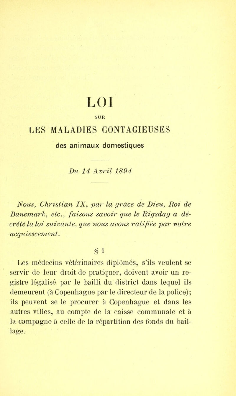 SUR LES MALADIES CONTAGIEUSES des animaux domestiques Du 14 Avril 1894 Nous, Christian IX, par la grâce de Dieu, Roi de Danemarh, etc., faisons savoir que le Rigsdag a dé- crété la loi suivante, que nous avons ratifiée par notre acquiescement. § 1 Les médecins vétérinaires diplômés, s’ils veulent se servir de leur droit de pratiquer, doivent avoir un re- gistre légalisé par le bailli du district dans lequel ils demeurent (à Copenhague par le directeur de la police); ils peuvent se le procurer à Copenhague et dans les autres villes, au compte de la caisse communale et à la campagne à celle de la répartition des fonds du bail- lage.