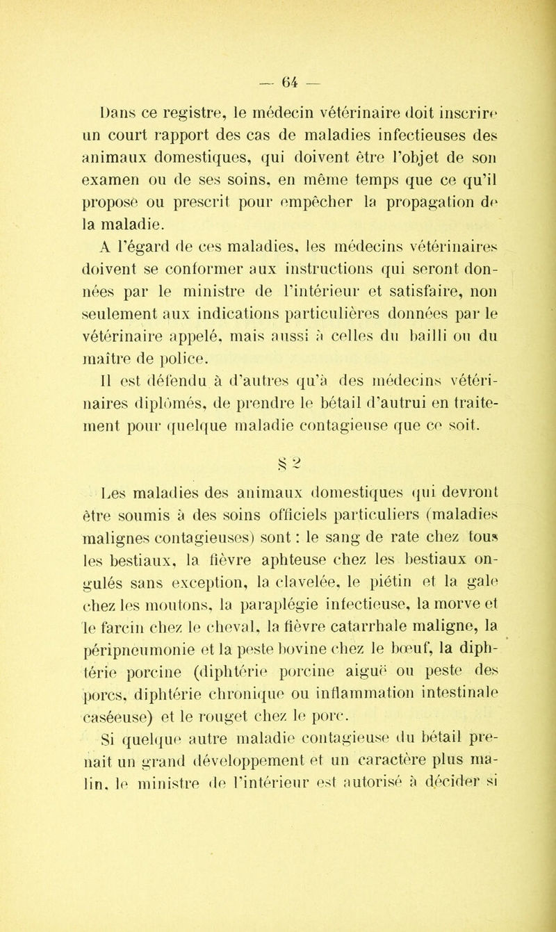 Dans ce registre, le médecin vétérinaire doit inscrire un court rapport des cas de maladies infectieuses des animaux domestiques, qui doivent être l’objet de son examen ou de ses soins, en même temps que ce qu’il propose ou prescrit pour empêcher la propagation de la maladie. A l’égard de ces maladies, les médecins vétérinaires doivent se conformer aux instructions qui seront don- nées par le ministre de l’intérieur et satisfaire, non seulement aux indications particulières données par le vétérinaire appelé, mais aussi à celles du bailli ou du maître de police. Il est défendu à d’autres qu’à des médecins vétéri- naires diplômés, de prendre le bétail d’autrui en traite- ment pour quelque maladie contagieuse que ce soit. § 2 Les maladies des animaux domestiques qui devront être soumis à des soins officiels particuliers (maladies malignes contagieuses) sont : le sang de rate chez tous les bestiaux, la fièvre aphteuse chez les bestiaux on- gulés sans exception, la clavelée, le piétin et la gale chez les moutons, la paraplégie infectieuse, la morve et le farcin chez le cheval, la fièvre catarrhale maligne, la péripneumonie et la peste bovine chez le bœuf, la diph- térie porcine (diphtérie porcine aiguë ou peste des porcs, diphtérie chronique ou inflammation intestinale caséeuse) et le rouget chez le porc. Si quelque autre maladie contagieuse du bétail pre- nait un grand développement et un caractère plus ma- lin. le ministre de l’intérieur est autorisé à décider si
