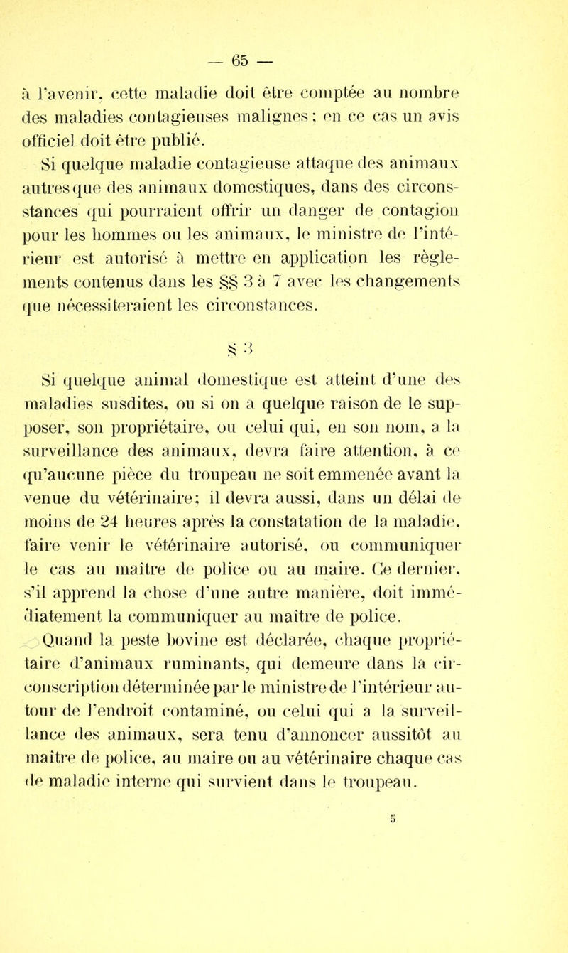 à l’avenir, cette maladie doit être comptée au nombre des maladies contagieuses malignes ; en ce cas un avis officiel doit être publié. Si quelque maladie contagieuse attaque des animaux autres que des animaux domestiques, dans des circon- stances qui pourraient offrir un danger de contagion pour les hommes ou les animaux, le ministre de l’inté- rieur est autorisé à mettre en application les règle- ments contenus dans les §§ 3 à 7 avec les changements que nécessiteraient les circonstances. Si quelque animal domestique est atteint d’une des maladies susdites, ou si on a quelque raison de le sup- poser, son propriétaire, ou celui qui, en son nom, a la surveillance des animaux, devra faire attention, à ce qu’aucune pièce du troupeau ne soit emmenée avant la venue du vétérinaire; il devra aussi, dans un délai de moins de 24 heures après la constatation de la maladie, faire venir le vétérinaire autorisé, ou communiquer le cas au maître de police ou au maire. Ce dernier, s’il apprend la chose d’une autre manière, doit immé- diatement la communiquer au maître de police. Quand la peste bovine est déclarée, chaque proprié- taire d’animaux ruminants, qui demeure dans la cir- conscription déterminée par le ministre de l’intérieur au- tour de l’endroit contaminé, ou celui qui a la surveil- lance des animaux, sera tenu d’annoncer aussitôt au maître de police, au maire ou au vétérinaire chaque cas de maladie interne qui survient dans le troupeau.