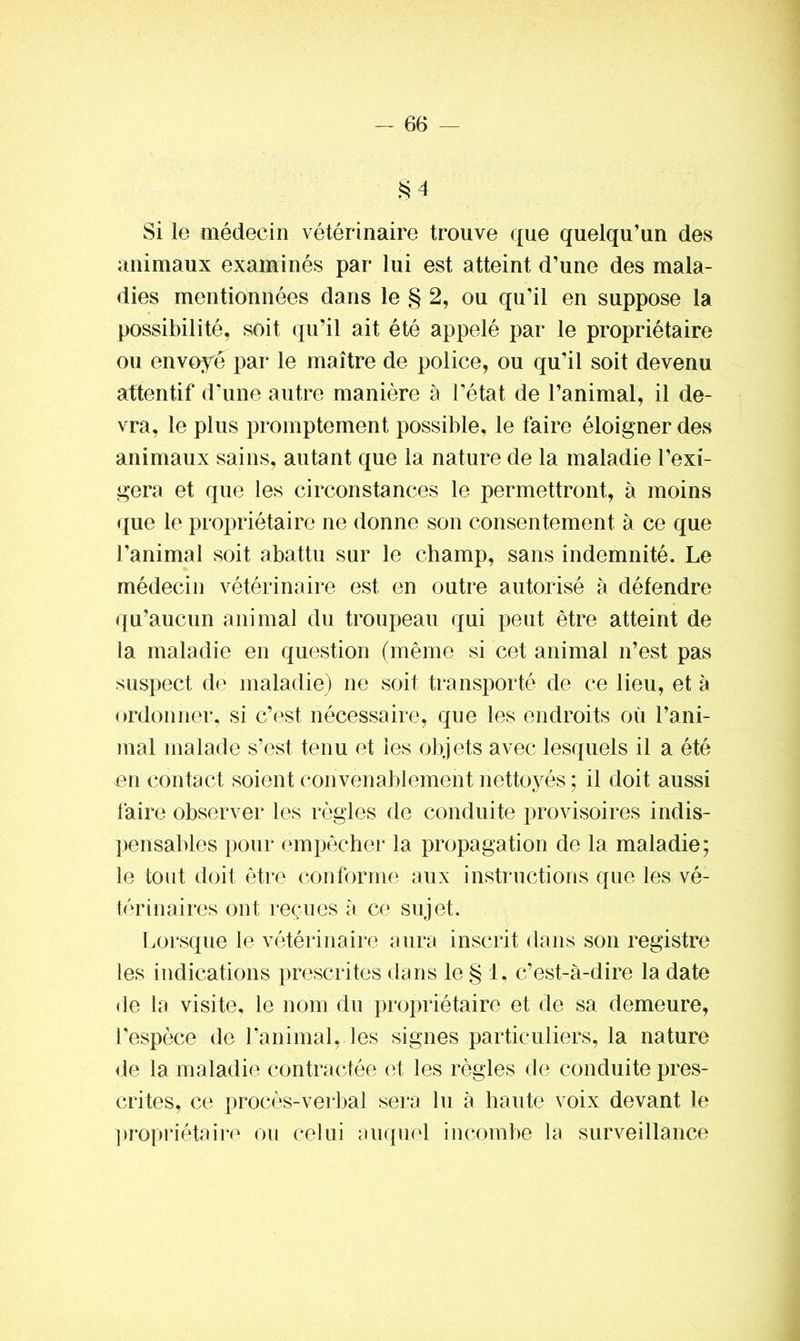 $4 Si le médecin vétérinaire trouve que quelqu’un des animaux examinés par lui est atteint d’une des mala- dies mentionnées dans le § 2, ou qu’il en suppose la possibilité, soit qu’il ait été appelé par le propriétaire ou envoyé par le maître de police, ou qu’il soit devenu attentif d’une autre manière à l’état de l’animal, il de- vra, le plus promptement possible, le faire éloigner des animaux sains, autant que la nature de la maladie l’exi- gera et que les circonstances le permettront, à moins que le propriétaire ne donne son consentement à ce que l’animal soit abattu sur le champ, sans indemnité. Le médecin vétérinaire est en outre autorisé à défendre qu’aucun animal du troupeau qui peut être atteint de la maladie en question (même si cet animal n’est pas suspect de maladie) ne soit transporté de ce lieu, et à ordonner, si c’est nécessaire, que les endroits où l’ani- mal malade s’est tenu et les objets avec lesquels il a été en contact soient convenablement nettoyés ; il doit aussi faire observer les règles de conduite provisoires indis- pensables pour empêcher la propagation de la maladie; le tout doit être conforme aux instructions que les vé- térinaires ont reçues à ce sujet. Lorsque le vétérinaire aura inscrit dans son registre les indications prescrites dans le § 1, c’est-à-dire la date de la visite, le nom du propriétaire et de sa demeure, l’espèce de l'animal, les signes particuliers, la nature de la maladie contractée et les règles de conduite pres- crites, ce procès-verbal sera lu à haute voix devant le propriétaire ou celui auquel incombe la surveillance