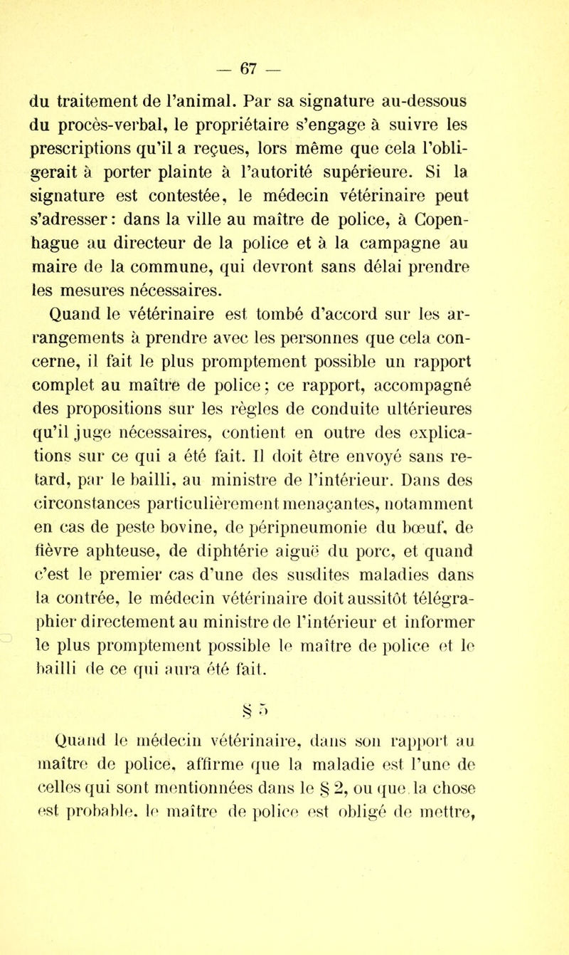du traitement de l’animal. Par sa signature au-dessous du procès-verbal, le propriétaire s’engage à suivre les prescriptions qu’il a reçues, lors même que cela l’obli- gerait à porter plainte à l’autorité supérieure. Si la signature est contestée, le médecin vétérinaire peut s’adresser : dans la ville au maître de police, à Copen- hague au directeur de la police et à la campagne au maire de la commune, qui devront sans délai prendre les mesures nécessaires. Quand le vétérinaire est tombé d’accord sur les ar- rangements à prendre avec les personnes que cela con- cerne, il fait le plus promptement possible un rapport complet au maître de police ; ce rapport, accompagné des propositions sur les règles de conduite ultérieures qu’il j uge nécessaires, contient en outre des explica- tions sur ce qui a été fait. Il doit être envoyé sans re- tard, par le bailli, au ministre de l’intérieur. Dans des circonstances particulièrement menaçantes, notamment en cas de peste bovine, de péripneumonie du bœuf, de fièvre aphteuse, de diphtérie aiguë du porc, et quand c’est le premier cas d’une des susdites maladies dans la contrée, le médecin vétérinaire doit aussitôt télégra- phier directement au ministre de l’intérieur et informer le plus promptement possible le maître de police et le bailli de ce qui aura été fait. § r> Quand le médecin vétérinaire, dans son rapport au maître de police, affirme que la maladie est l’une de celles qui sont mentionnées dans le § 2, ou que, la chose est probable, le maître de police est obligé de mettre,