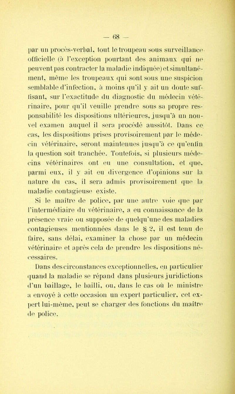 par un procès-verbal, tout le troupeau sous surveillance officielle (à l'exception pourtant des animaux qui ne peuvent pas contracter la maladie indiquée) et simultané- ment, même les troupeaux qui sont sous une suspicion semblable d'infection, à moins qu’il y ait un doute suf- iisant, sur l’exactitude du diagnostic du médecin vété- rinaire, pour qu’il veuille prendre sous sa propre res- ponsabilité les dispositions ultérieures, jusqu’à un nou- vel examen auquel il sera procédé aussitôt. Dans ce cas, les dispositions prises provisoirement par le méde- cin vétérinaire, seront maintenues jusqu’à ce qu’enfin la question soit tranchée. Toutefois, si plusieurs méde- cins vétérinaires ont eu une consultation, et que, parmi eux, il y ait eu divergence d’opinions sur la nature du cas, il sera admis provisoirement que la maladie contagieuse existe. Si le maître de police, par une autre voie que par l’intermédiaire du vétérinaire, a eu connaissance de la présence vraie ou supposée de quelqu’une des maladies contagieuses mentionnées dans le § 2, il est tenu de faire, sans délai, examiner la chose par un médecin vétérinaire et après cela de prendre les dispositions né- cessaires. Dans des circonstances exceptionnelles, en particulier quand la maladie se répand dans plusieurs juridictions d’un baillage, le bailli, ou, dans le cas où le ministre a envoyé à cette occasion un expert particulier, cet ex- pert lui-même, peut se charger des fonctions du maître de police.