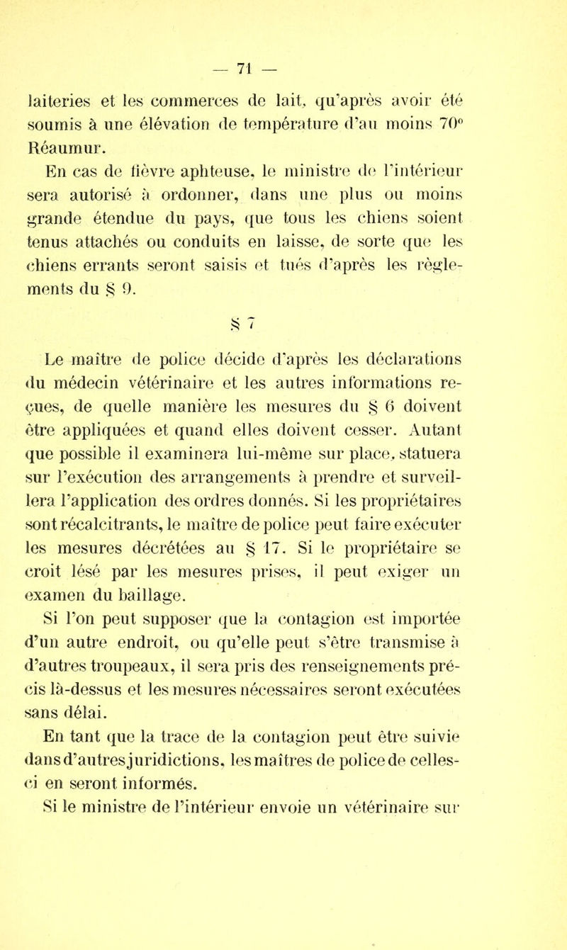 laiteries et les commerces de lait, qiraprès avoir été soumis à une élévation de température d’au moins 70° Réaumur. En cas de lièvre aphteuse, le ministre de l’intérieur sera autorisé à ordonner, dans une plus ou moins grande étendue du pays, que tous les chiens soient tenus attachés ou conduits en laisse, de sorte que les chiens errants seront saisis et tués d’après les règle- ments du § 9. § 7 Le maître rie police décide d’après les déclarations du médecin vétérinaire et les autres informations re- çues, de quelle manière les mesures du § 6 doivent être appliquées et quand elles doivent cesser. Autant que possible il examinera lui-même sur place, statuera sur l’exécution des arrangements à prendre et surveil- lera l’application des ordres donnés. Si les propriétaires sont récalcitrants, le maître de police peut faire exécuter les mesures décrétées au § 17. Si le propriétaire se croit lésé par les mesures prises, i l peut exiger un examen du bailiage. Si l’on peut supposer que la contagion est importée d’un autre endroit, ou qu’elle peut s’être transmise à d’autres troupeaux, il sera pris des renseignements pré- cis là-dessus et les mesures nécessaires seront exécutées sans délai. En tant que la trace de la contagion peut être suivie dans d’autres juridictions, les maîtres de police de celles- ci en seront informés. Si le ministre de l’intérieur envoie un vétérinaire sur