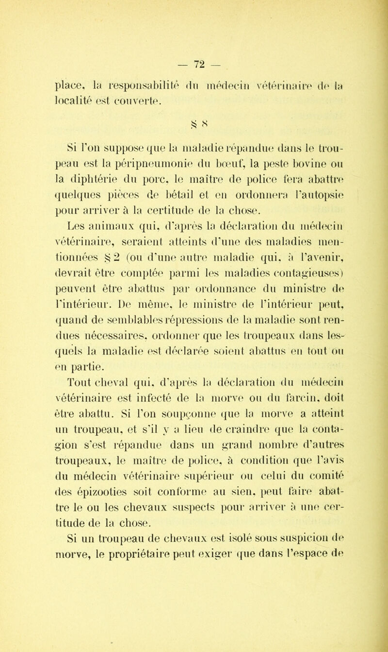 place, la responsabilité du médecin vétérinaire de la localité est couverte. S S Si l’on suppose que la maladie répandue dans le trou- peau est la péripneumonie du bœuf, la peste bovine ou la diphtérie du porc, le maître de police fera abattre quelques pièces de bétail et en ordonnera l’autopsie pour arriver à la certitude de la chose. Les animaux qui, d’après la déclaration du médecin vétérinaire, seraient atteints d’une des maladies men- tionnées § 2 (ou d'une autre maladie qui, à l’avenir, devrait être comptée parmi les maladies contagieuses) peuvent être abattus par ordonnance du ministre de l'intérieur. De même, le ministre de l’intérieur peut, quand de semblables répressions de la maladie sont ren- dues nécessaires, ordonner que les troupeaux dans les- quels la maladie est déclarée soient abattus en tout ou en partie. Tout cheval qui, d’après la déclaration du médecin vétérinaire est infecté de la morve ou du larcin, doit être abattu. Si l’on soupçonne que la morve a atteint un troupeau, et s'il y a lieu de craindre que la conta- gion s’est répandue dans un grand nombre d’autres troupeaux, le maître de police, à condition que l’avis du médecin vétérinaire supérieur ou celui du comité des épizooties soit conforme au sien, peut faire abat- tre le ou les chevaux suspects pour arriver à une cer- titude de la chose. Si un troupeau de chevaux est isolé sous suspicion de morve, le propriétaire peut exiger que dans l’espace de