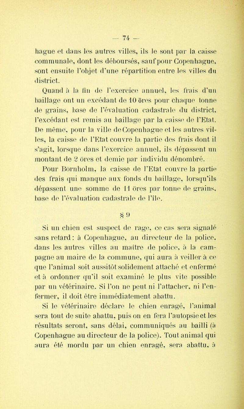hague et dans les autres villes, ils Je sont par la caisse communale, dont les déboursés, sauf pour Copenhague, sont ensuite l’objet d’une répartition entre les villes du district. Quand à la fin de l’exercice annuel, les frais d’un baillage ont un excédant de 10 ores pour chaque tonne de grains, base de l’évaluation cadastrale du district, l’excédant, est remis au baillage par la caisse de l’Etat. De même, pour la ville de Copenhague et les autres vil- les, la caisse de l’Etat couvre la partie des frais dont il s’agit, lorsque dans l’exercice annuel, ils dépassent un montant de 2 ores et demie par individu dénombré. Pour Bornholm, la caisse de l’Etat couvre la partie des frais qui manque aux fonds du baillage, lorsqu’ils dépassent une somme de 11 ores par tonne de grains, base de l’évaluation cadastrale de l’île. §9 Si un chien est suspect de rage, ce cas sera signalé sans retard : à Copenhague, au directeur de la police, dans les autres villes au maître de police, à la cam- pagne au maire de la commune, qui aura à veiller à ce que l’animal soit aussitôt solidement attaché et enfermé et à ordonner qu’il soit examiné le plus vite possible par un vétérinaire. Si l’on ne peut ni l’attacher, ni l’en- fermer, il doit être immédiatement abattu. Si le vétérinaire déclare le chien enragé, l’animal sera tout de suite abattu, puis on en fera l’autopsie et les résultats seront, sans délai, communiqués au bailli (à Copenhague au directeur de la police). Tout animal qui aura été mordu par un chien enragé, sera abattu, à