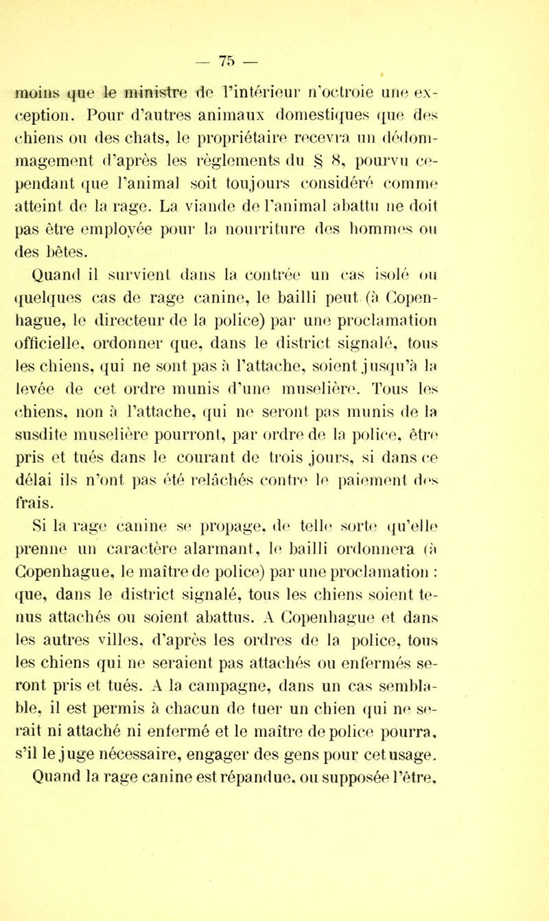 moins que le ministre de l’intérieur n’octroie une ex- ception. Pour d’autres animaux domestiques que des chiens ou des chats, le propriétaire recevra un dédom- magement d’après les règlements du § 8, pourvu ce- pendant que l’animal soit toujours considéré comme atteint de la rage. La viande de l’animal abattu ne doit pas être employée pour la nourriture des hommes ou des bêtes. Quand il survient dans la contrée un cas isolé ou quelques cas de rage canine, le bailli peut (à Copen- hague, le directeur de la police) par une proclamation officielle, ordonner que, dans le district signalé, tous les chiens, qui ne sont pas à l’attache, soient jusqu’à la levée de cet ordre munis d’une muselière. Tous les chiens, non à l’attache, qui ne seront pas munis de la susdite muselière pourront, par ordre de la police, être pris et tués dans le courant de trois jours, si dans ce délai ils n’ont pas été relâchés contre le paiement des frais. Si la rage canine se propage, de telle sorte qu’elle prenne un caractère alarmant, le bailli ordonnera (à Copenhague, le maître de police) par une proclamation : que, dans le district signalé, tous les chiens soient te- nus attachés ou soient abattus. A Copenhague et dans les autres villes, d’après les ordres de la police, tous les chiens qui ne seraient pas attachés ou enfermés se- ront pris et tués. A la campagne, dans un cas sembla- ble, il est permis à chacun de tuer un chien qui ne se- rait ni attaché ni enfermé et le maître de police pourra, s’il le juge nécessaire, engager des gens pour cet usage. Quand la rage canine est répandue, ou supposée l’être.