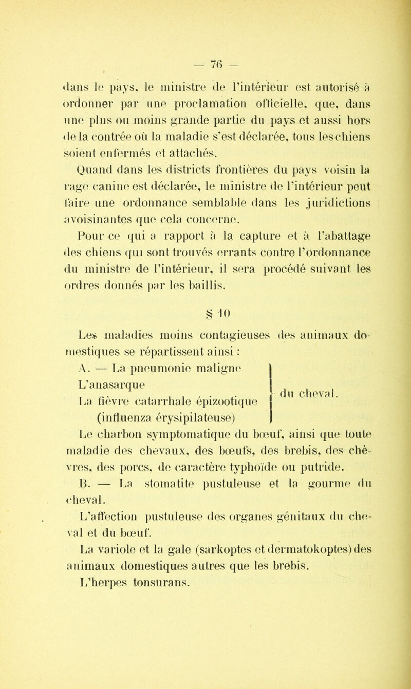 dans le pays, le ministre de l'intérieur est autorisé à ordonner par une proclamation officielle, que, dans une plus ou moins grande partie du pays et aussi hors delà contrée où la maladie s'est déclarée, tous les chiens soient enfermés et attachés. Quand dans les districts frontières du pays voisin la rage canine est déclarée, le ministre de l’intérieur peut faire une ordonnance semblable dans les juridictions avoisinantes que cela concerne. Pour ce qui a rapport à la capture et à l’abattage des chiens qui sont trouvés errants contre l’ordonnance du ministre de l’intérieur, il sera procédé suivant les ordres donnés par les baillis. § 10 Les maladies moins contagieuses des animaux do- mestiques se répartissent ainsi : A. — La pneumonie maligne du cheval. L’anasarque La fièvre catarrhale épizootique (influenza érysipilateuse) Le charbon symptomatique du bœuf, ainsi que toute maladie des chevaux, des bœufs, des brebis, des chè- vres, des porcs, de caractère typhoïde ou putride. B. — La stomatite pustuleuse et la gourme du cheval. L’affection pustuleuse des organes génitaux du che- val et du bœuf. La variole et la gale (sarkoptes et dermatokoptes) des animaux domestiques autres que les brebis. L’herpes tonsurans.