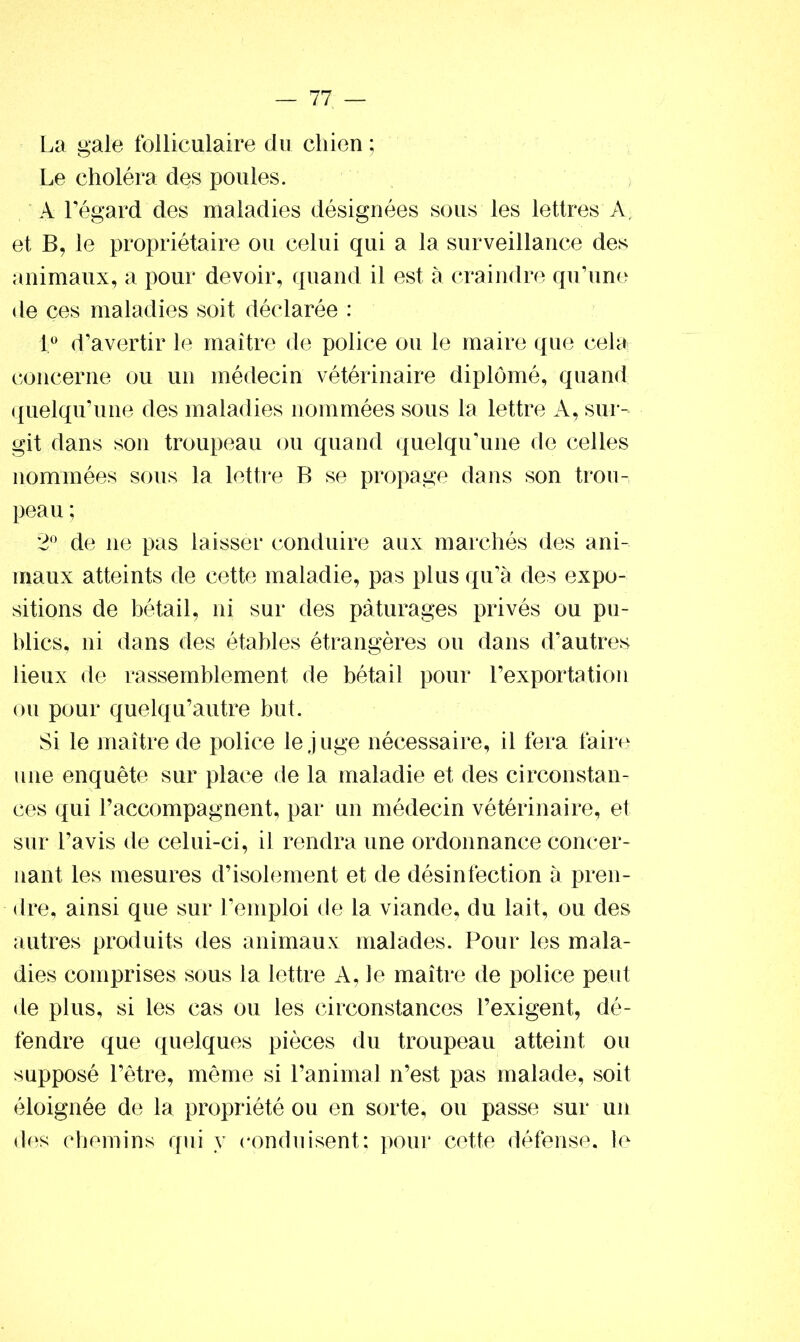 La gale folliculaire du chien ; Le choléra des poules. A l’égard des maladies désignées sous les lettres A, et B, le propriétaire ou celui qui a la surveillance des animaux, a pour devoir, quand il est à craindre qu’une de çes maladies soit déclarée : 1° d’avertir le maître de police ou le maire que cela concerne ou un médecin vétérinaire diplômé, quand quelqu’une des maladies nommées sous la lettre A, sur- git dans son troupeau ou quand quelqu’une de celles nommées sous la lettre B se propage dans son trou- peau ; 2° de ne pas laisser conduire aux marchés des ani- maux atteints de cette maladie, pas plus qu’à des expo- sitions de bétail, ni sur des pâturages privés ou pu- blics, ni dans des étables étrangères ou dans d’autres lieux de rassemblement de bétail pour l’exportation ou pour quelqu’autre but. Si le maître de police le juge nécessaire, il fera faire une enquête sur place de la maladie et des circonstan- ces qui raccompagnent, par un médecin vétérinaire, et sur l’avis de celui-ci, il rendra une ordonnance concer- nant les mesures d’isolement et de désinfection à pren- dre, ainsi que sur l’emploi de la viande, du lait, ou des autres produits des animaux malades. Pour les mala- dies comprises sous la lettre A, le maître de police peut de plus, si les cas ou les circonstances l’exigent, dé- fendre que quelques pièces du troupeau atteint ou supposé l’être, même si l’animal n’est pas malade, soit éloignée de la propriété ou en sorte, ou passe sur un des chemins qui y conduisent; pour cette défense, le
