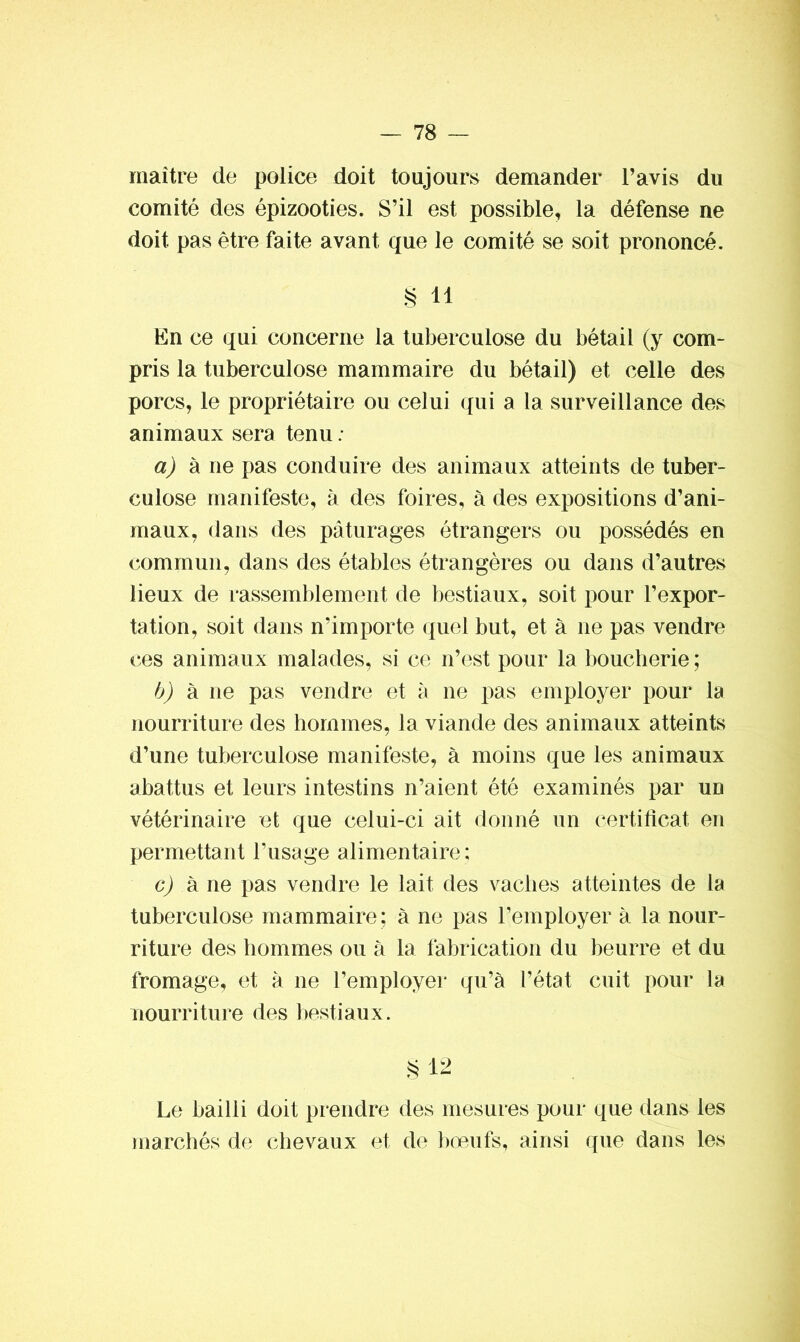 maître de police doit toujours demander l’avis du comité des épizooties. S’il est possible, la défense ne doit pas être faite avant que le comité se soit prononcé. § il En ce qui concerne la tuberculose du bétail (y com- pris la tuberculose mammaire du bétail) et celle des porcs, le propriétaire ou celui qui a la surveillance des animaux sera tenu : a) à ne pas conduire des animaux atteints de tuber- culose manifeste, à des foires, à des expositions d’ani- maux, dans des pâturages étrangers ou possédés en commun, dans des étables étrangères ou dans d’autres lieux de rassemblement de bestiaux, soit pour l’expor- tation, soit dans n‘irnporte quel but, et à ne pas vendre ces animaux malades, si ce n’est pour la boucherie ; b) à ne pas vendre et à ne pas employer pour la nourriture des hommes, la viande des animaux atteints d’une tuberculose manifeste, à moins que les animaux abattus et leurs intestins n’aient été examinés par un vétérinaire et que celui-ci ait donné un certificat en permettant l’usage alimentaire; g) à ne pas vendre le lait des vaches atteintes de la tuberculose mammaire; à ne pas l’employer à la nour- riture des hommes ou à la fabrication du beurre et du fromage, et à ne l’employer qu’à l’état cuit pour la nourriture des bestiaux. §12 Le bailli doit prendre des mesures pour que dans les marchés de chevaux et de bœufs, ainsi que dans les
