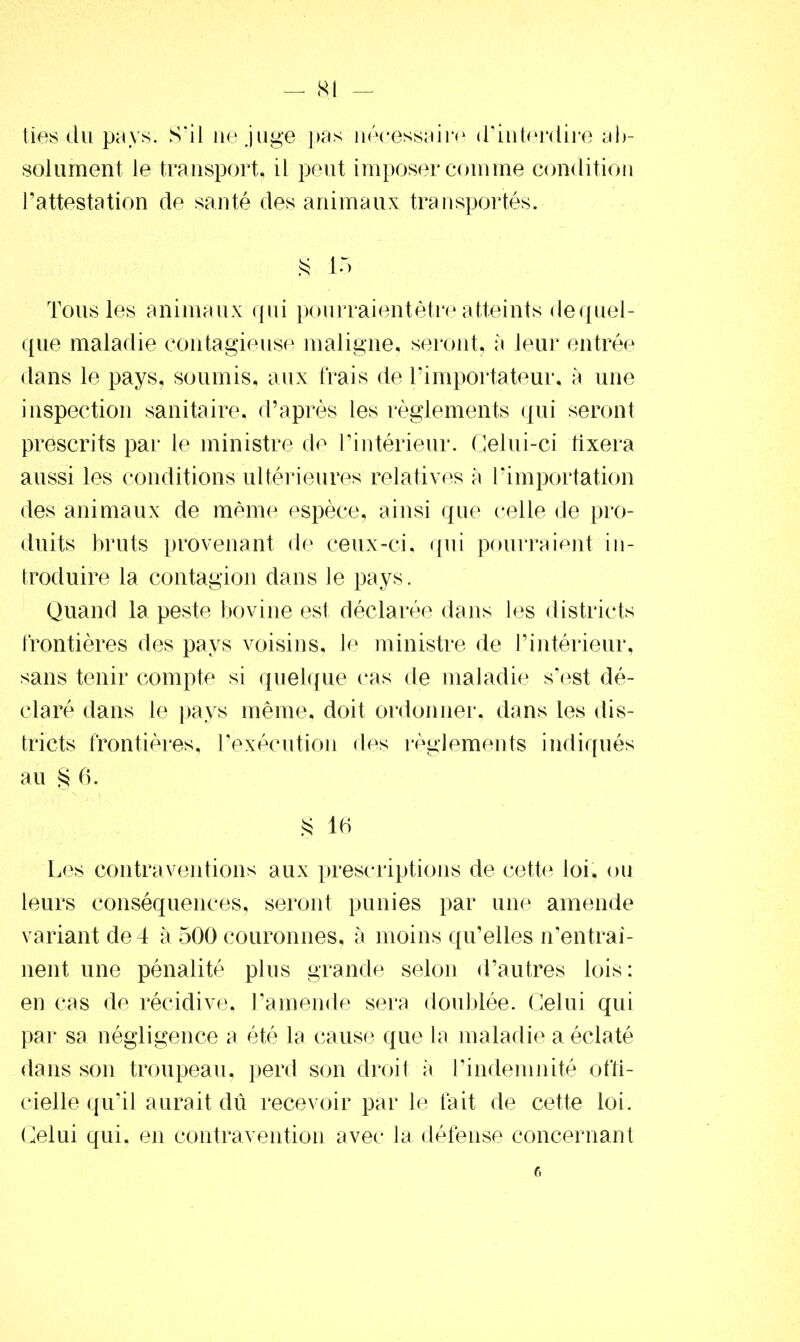 ties du pays. S'il ne juge pas nécessaire d’interdire ab- solument le transport, il peut imposer comme condition l’attestation de santé des animaux transportés. § 15 Tous les animaux qui pourraient être atteints de quel- que maladie contagieuse maligne, seront, a leur entrée dans le pays, soumis, aux frais de l’importateur, à une inspection sanitaire, d’après les règlements qui seront prescrits par le ministre de l’intérieur. Celui-ci fixera aussi les conditions ultérieures relatives a l’importation des animaux de même espèce, ainsi que celle de pro- duits bruts provenant de ceux-ci, qui pourraient in- troduire la contagion dans le pays. Quand la peste bovine est déclarée dans les districts frontières des pays voisins, le ministre de l’intérieur, sans tenir compte si quelque cas de maladie s’est dé- claré dans le pays même, doit ordonner, dans les dis- tricts frontières, l’exécution des règlements indiqués au S 6. § 16 Les contraventions aux prescriptions de cette loi. ou leurs conséquences, seront punies par une amende variant de 4 à 500 couronnes, à moins qu’elles n’entraî- nent une pénalité plus grande selon d’autres lois: en cas de récidive, l’amende sera doublée. Celui qui par sa négligence a été la cause que la maladie a éclaté dans son troupeau, perd son droit à l’indemnité offi- cielle qu’il aurait dû recevoir par le fait de cette loi. Celui qui, en contravention avec la défense concernant