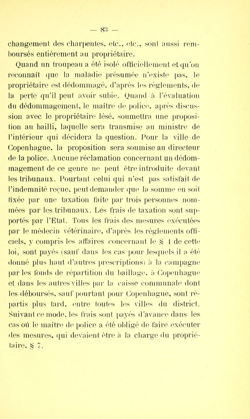 changement des charpentes, etc., etc., sont aussi rem- boursés entièrement au propriétaire. Quand un troupeau a été isolé officiellement et qu’on reconnaît que la maladie présumée n’existe pas, le propriétaire est dédommagé, d’après les règlements, de la perte qu’il peut avoir subie. Quand à l’évaluation du dédommagement, le maître de police, après discus- sion avec le propriétaire lésé, soumettra une proposi- tion au bailli, laquelle sera transmise au ministre de l’intérieur qui décidera la question. Pour la ville de Copenhague, la proposition sera soumise au directeur de la police. Aucune réclamation concernant un dédom- magement de ce genre ne peut être introduite devant les tribunaux. Pourtant celui qui n’est pas satisfait de l’indemnité reçue, peut demander que la somme en soit fixée par une taxation faite par trois personnes nom- mées par les tribunaux. Les frais de taxation sont sup- portés par l’Etat. Tous les frais des mesures exécutées par le médecin vétérinaire, d’après les règlements offi- ciels, y compris les affaires concernant le § 4 de cette loi, sont payés (sauf dans les cas pour lesquels il a été donné plus haut d’autres prescriptions) a la campagne par les fonds de répartition du baillage, à Copenhague et dans les autres villes par la caisse communale dont les déboursés, sauf pourtant pour Copenhague, sont ré- partis plus tard, entre toutes les villes du district. Suivant ce mode, les frais sont payés d’avance dans les cas où le maître de police a été obligé de faire exécuter des mesures, qui devaient être à la charge du proprié- taire, § 7.