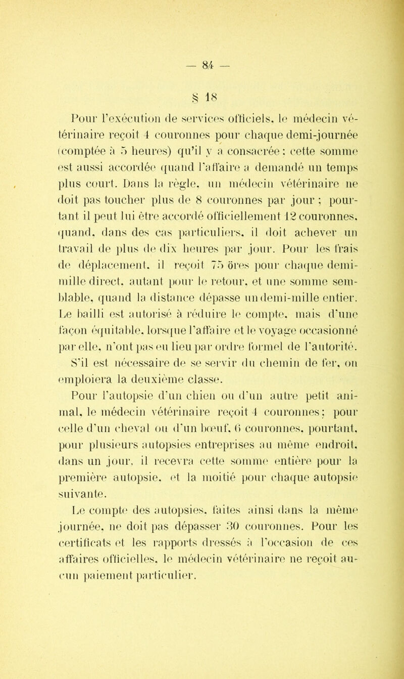 § 18 Pour' l’exécution de services officiels, le médecin vé- térinaire reçoit 4 couronnes pour chaque demi-journée (comptée à 5 heures) qu’il y a consacrée; cette somme est aussi accordée quand P affaire a demandé un temps plus court. Dans la règle, un médecin vétérinaire ne doit pas toucher plus de 8 couronnes par jour ; pour- tant, il peut lui être accordé officiellement 12 couronnes, quand, dans des cas particuliers, il doit achever un travail de plus de dix heures par jour. Pour les frais de déplacement, il reçoit 75 ores pour chaque demi- mille direct. autant pour le retour, et une somme sem- blable, quand la distance dépasse un demi-mille entier. Le bailli est autorisé à réduire le compte, mais d’une façon équitable, lorsque Paffaire et le voyage occasionné par elle, n’ont pas eu lieu par ordre formel de Pautorité. S’il est nécessaire de se servir du chemin de fer, on emploiera la deuxième classe. Pour l’autopsie d’un chien ou d’un autre petit ani- mal, le médecin vétérinaire reçoit 4 couronnes ; pour celle d’un cheval ou d'un boeuf, 6 couronnes, pourtant, pour plusieurs autopsies entreprises au même endroit, dans un jour, il recevra cette somme entière pour la première autopsie, et la moitié pour chaque autopsie suivante. Le compte des autopsies, faites ainsi dans la même journée, ne doit pas dépasser 30 couronnes. Pour les certificats et les rapports dressés à l’occasion de ces affaires officielles, le médecin vétérinaire ne reçoit au- cun paiement particulier.