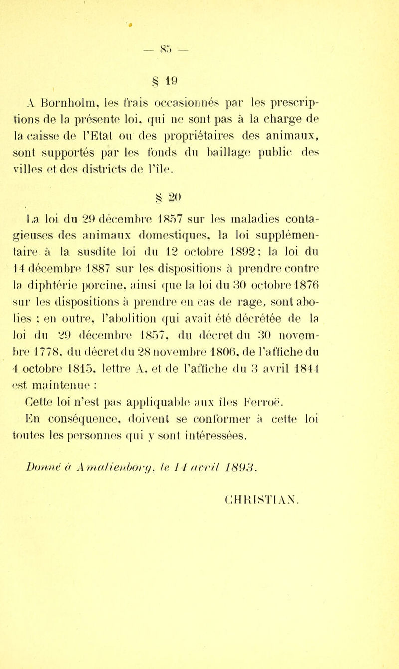 § 19 A Bornholm, les frais occasionnés par les prescrip- tions de la présente loi, qui ne sont pas à la charge de la caisse de l’Etat ou des propriétaires des animaux, sont supportés par les fonds du bail!âge public des villes et des districts de Pile. § 20 La loi du 29 décembre 1857 sur les maladies conta- gieuses des animaux domestiques, la loi supplémen- taire à la susdite loi du 12 octobre 1892; la loi du 14 décembre 1887 sur les dispositions à prendre contre la diphtérie porcine, ainsi que la loi du 30 octobre 1876 sur les dispositions à prendre en cas de rage, sont abo- lies ; en outre, l’abolition qui avait été décrétée de la loi du 29 décembre 1857, du décret du 30 novem- bre 1778. du décret du 28 novembre 1806, de l’affiche du 4 octobre 1815, lettre A. et de l’affiche du 3 avril 1844 est maintenue : Cette loi n’est pas appliquable aux îles Ferroë. En conséquence, doivent se conformer a cette loi toutes les personnes qui y sont intéressées. Donné à Amalienbory, le 14 avril 1893. CHRISTIAN.