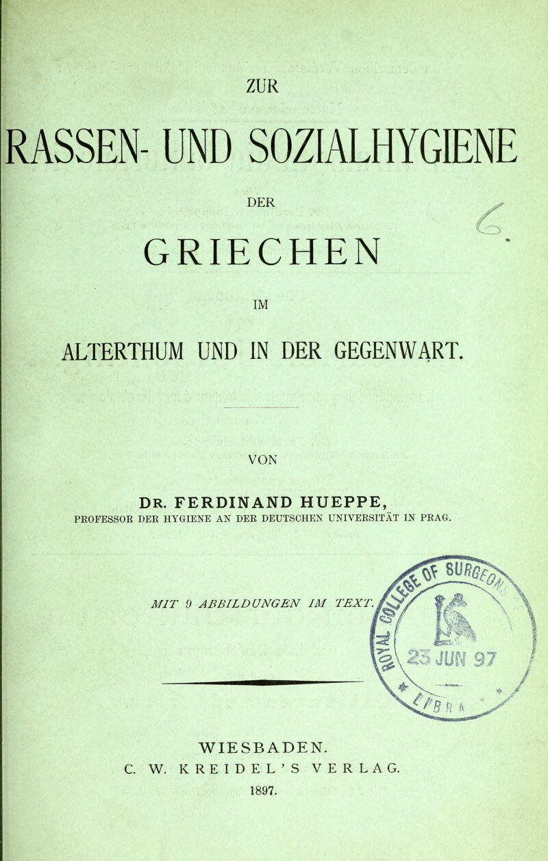 RASSEN- UND SOZIALHYGIENE DER GRIECHEN IM ALTERTHUM UND IN DER GEGENWART. VON DR. FERDINAND HUEPPE, PROFESSOR DER HYGIENE AN DER DEUTSCHEN UNIVERSITÄT IN PRAG. WIESBADEN. C. W. KREIDEL’S VERLAG. 1897.