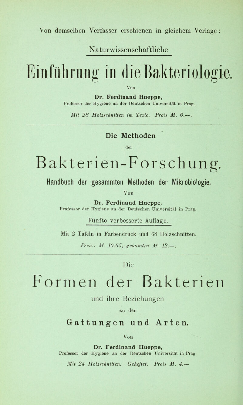 Von demselben Verfasser erschienen in gleichem Verlage: N atur wissenschaftliche Einführung in die Bakteriologie. Von Dr. Ferdinand Hueppe, Professor der Hygiene an der Deutschen Universität in Prag. Mit 28 Holzschnitten im Texte. Preis M. 6.—. Die Methoden der Bakterien-For schung. Handbuch der gesammten Methoden der Mikrobiologie. Von Dr. Ferdinand Hueppe, Professor der Hygiene an der Deutschen Universität in Prag. Fünfte verbesserte Auflage. Mit 2 Tafeln in Farbendruck und 68 Holzschnitten. Preis: M. 10.65, gebunden M. 12.—. Die Formen der Bakterien und ihre Beziehungen zu den Gattungen und Arten. Von Dr. Ferdinand Hueppe, Professor der Hygiene an der Deutschen Universität in Prag. Mit 24 Holzschnitten. Geheftet. Preis M. 4.—