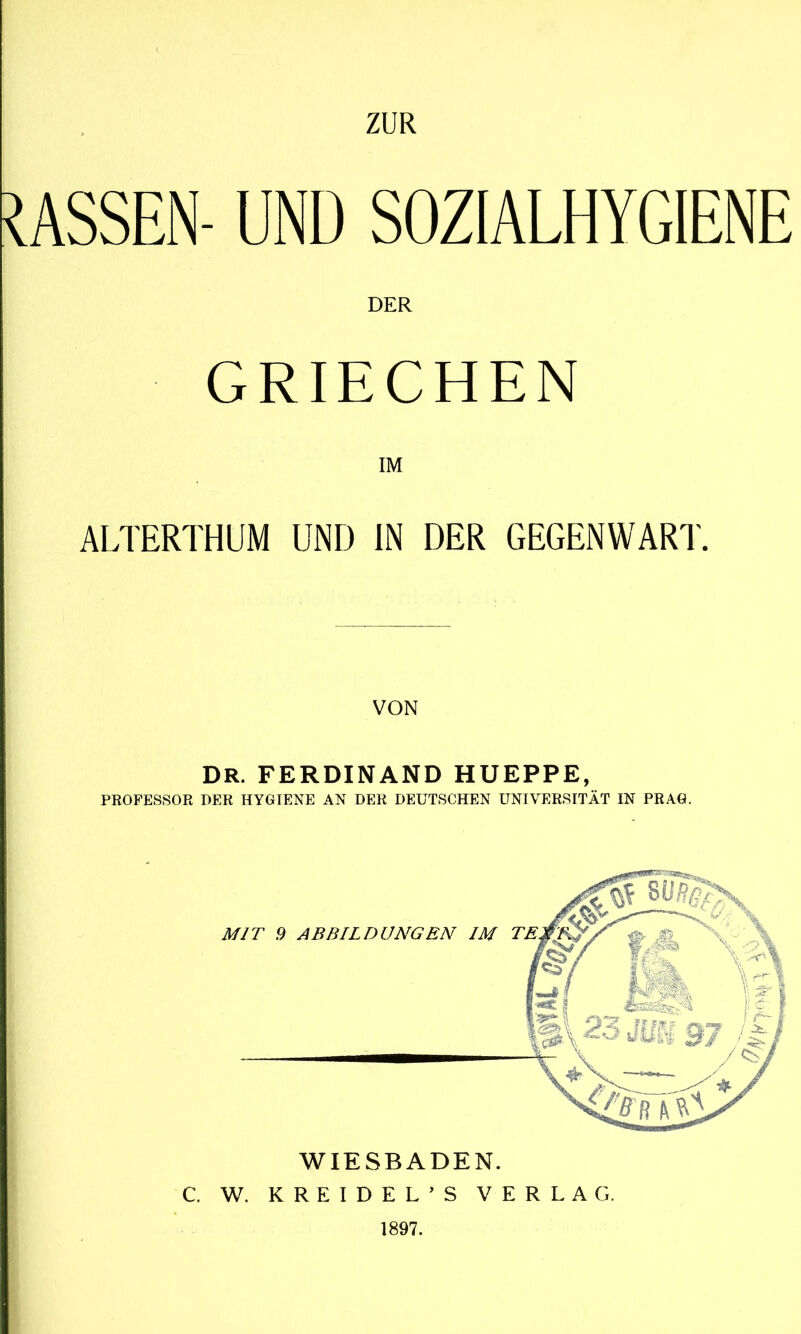 MASSEN- UND SOZIALHYGIENE DER GRIECHEN IM ALTERTHUM UND IN DER GEGENWART. DR. FERDINAND HUEPPE, PROFESSOR OER HYGIENE AN DER DEUTSCHEN UNIVERSITÄT IN PRAG. WIESBADEN. C. W. KREIDEL’S VERLAG. 1897.