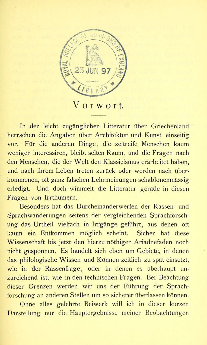 Vorwort. In der leicht zugänglichen Litteratur über Griechenland herrschen die Angaben über Architektur und Kunst einseitig vor. Für die anderen Dinge, die zeitreife Menschen kaum weniger interessiren, bleibt selten Raum, und die Fragen nach den Menschen, die der Welt den Klassicismus erarbeitet haben, und nach ihrem Leben treten zurück oder werden nach über- kommenen, oft ganz falschen Lehrmeinungen schablonenmässig erledigt. Und doch wimmelt die Litteratur gerade in diesen Fragen von Irrthümern. Besonders hat das Durcheinanderwerfen der Rassen- und Sprachwanderungen seitens der vergleichenden Sprachforsch- ung das Urtheil vielfach in Irrgänge geführt, aus denen oft kaum ein Entkommen möglich scheint. Sicher hat diese Wissenschaft bis jetzt den hierzu nöthigen Ariadnefaden noch nicht gesponnen. Es handelt sich eben um Gebiete, in denen das philologische Wissen und Können zeitlich zu spät einsetzt, wie in der Rassenfrage, oder in denen es überhaupt un- zureichend ist, wie in den technischen Fragen. Bei Beachtung dieser Grenzen werden wir uns der Führung der Sprach- forschung an anderen Stellen um so sicherer überlassen können. Ohne alles gelehrte Beiwerk will ich in dieser kurzen Darstellung nur die Hauptergebnisse meiner Beobachtungen