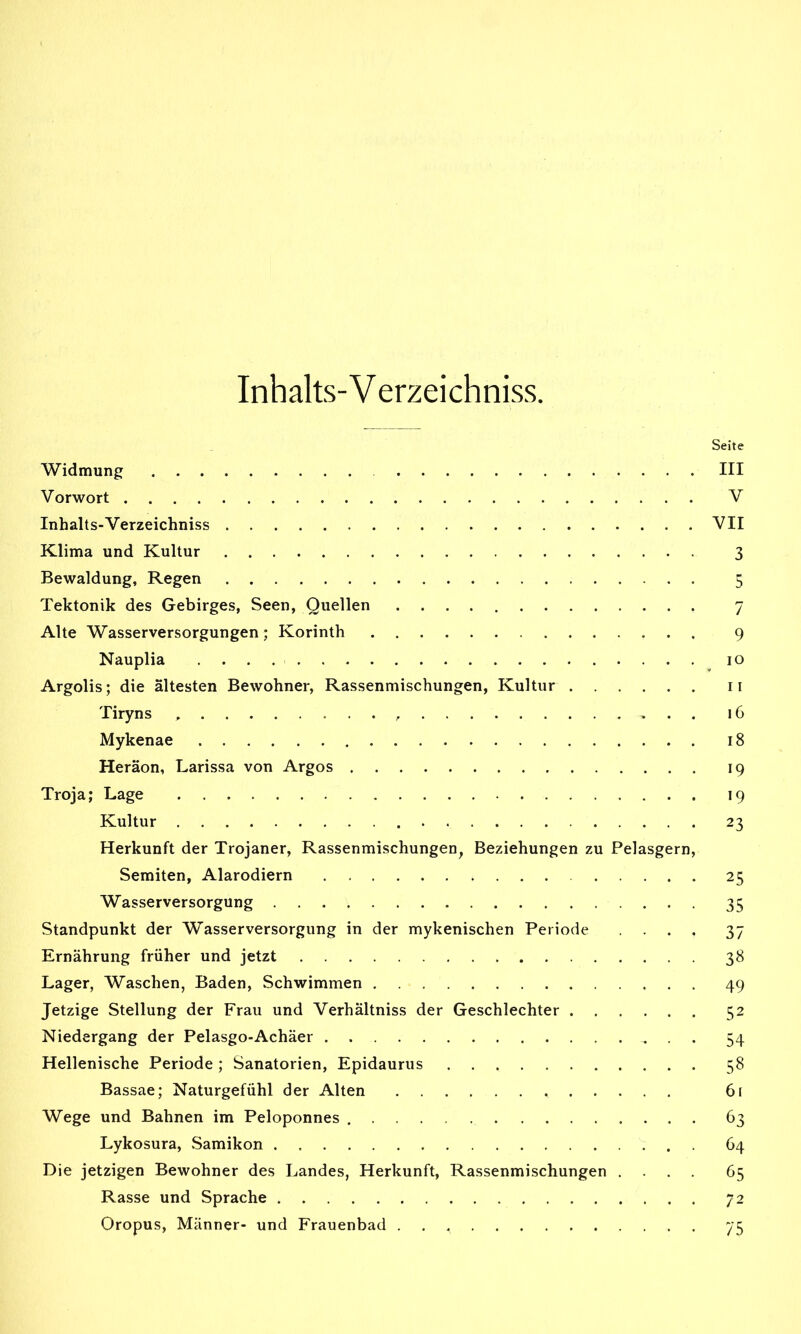 Inhalts-V erzeichniss. Seite Widmung III Vorwort V Inhalts-Verzeichniss VII Klima und Kultur 3 Bewaldung, Regen 5 Tektonik des Gebirges, Seen, Quellen 7 Alte Wasserversorgungen; Korinth 9 Nauplia 10 Argolis; die ältesten Bewohner, Rassenmischungen, Kultur n Tiryns 16 Mykenae 18 Heräon, Larissa von Argos 19 Troja; Lage 19 Kultur 23 Herkunft der Trojaner, Rassenmischungen, Beziehungen zu Pelasgern, Semiten, Alarodiern 25 Wasserversorgung 35 Standpunkt der Wasserversorgung in der mykenischen Periode .... 37 Ernährung früher und jetzt 38 Lager, Waschen, Baden, Schwimmen 49 Jetzige Stellung der Frau und Verhältniss der Geschlechter 52 Niedergang der Pelasgo-Achäer 54 Hellenische Periode; Sanatorien, Epidaurus 58 Bassae; Naturgefühl der Alten 6( Wege und Bahnen im Peloponnes 63 Lykosura, Samikon 64 Die jetzigen Bewohner des Landes, Herkunft, Rassenmischungen .... 65 Rasse und Sprache 72 Oropus, Männer- und Frauenbad 75