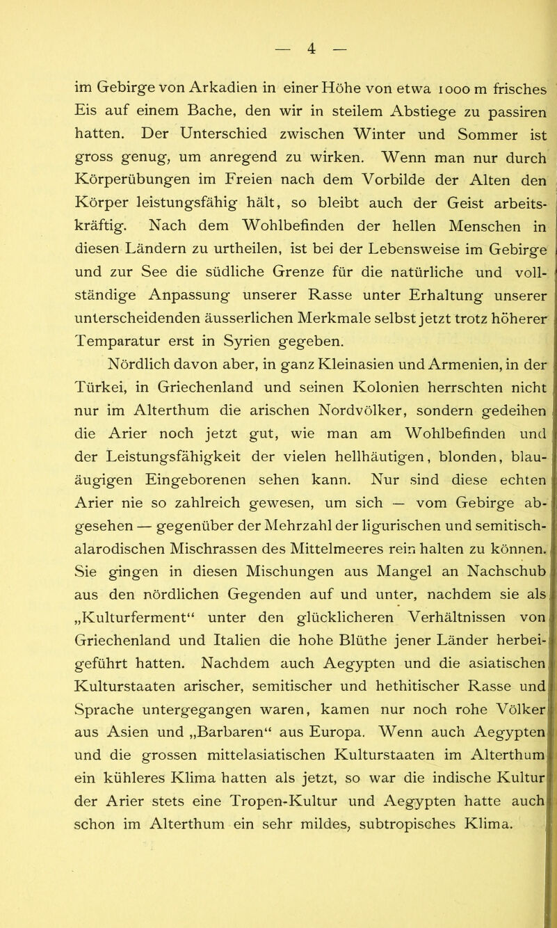 im Gebirge von Arkadien in einer Höhe von etwa 1000 m frisches Eis auf einem Bache, den wir in steilem Abstiege zu passiren hatten. Der Unterschied zwischen Winter und Sommer ist gross genug, um anregend zu wirken. Wenn man nur durch Körperübungen im Freien nach dem Vorbilde der Alten den Körper leistungsfähig hält, so bleibt auch der Geist arbeits- kräftig. Nach dem Wohlbefinden der hellen Menschen in diesen Ländern zu urtheilen, ist bei der Lebensweise im Gebirge und zur See die südliche Grenze für die natürliche und voll- ständige Anpassung unserer Rasse unter Erhaltung unserer : unterscheidenden äusserlichen Merkmale selbst jetzt trotz höherer Temparatur erst in Syrien gegeben. Nördlich davon aber, in ganz Kleinasien und Armenien, in der Türkei, in Griechenland und seinen Kolonien herrschten nicht nur im Alterthum die arischen Nordvölker, sondern gedeihen die Arier noch jetzt gut, wie man am Wohlbefinden und der Leistungsfähigkeit der vielen hellhäutigen, blonden, blau- i äugigen Eingeborenen sehen kann. Nur sind diese echten Arier nie so zahlreich gewesen, um sich — vom Gebirge ab-, gesehen — gegenüber der Mehrzahl der ligurischen und semitisch- alarodischen Mischrassen des Mittelmeeres rein halten zu können. Sie gingen in diesen Mischungen aus Mangel an Nachschub aus den nördlichen Gegenden auf und unter, nachdem sie als ! „Kulturferment“ unter den glücklicheren Verhältnissen von Griechenland und Italien die hohe Blüthe jener Länder herbei- geführt hatten. Nachdem auch Aegypten und die asiatischen Kulturstaaten arischer, semitischer und hethitischer Rasse und Sprache untergegangen waren, kamen nur noch rohe Völker j aus Asien und „Barbaren“ aus Europa. Wenn auch Aegypten! i und die grossen mittelasiatischen Kulturstaaten im Alterthum ein kühleres Klima hatten als jetzt, so war die indische Kultur der Arier stets eine Tropen-Kultur und Aegypten hatte auch schon im Alterthum ein sehr mildes, subtropisches Klima.