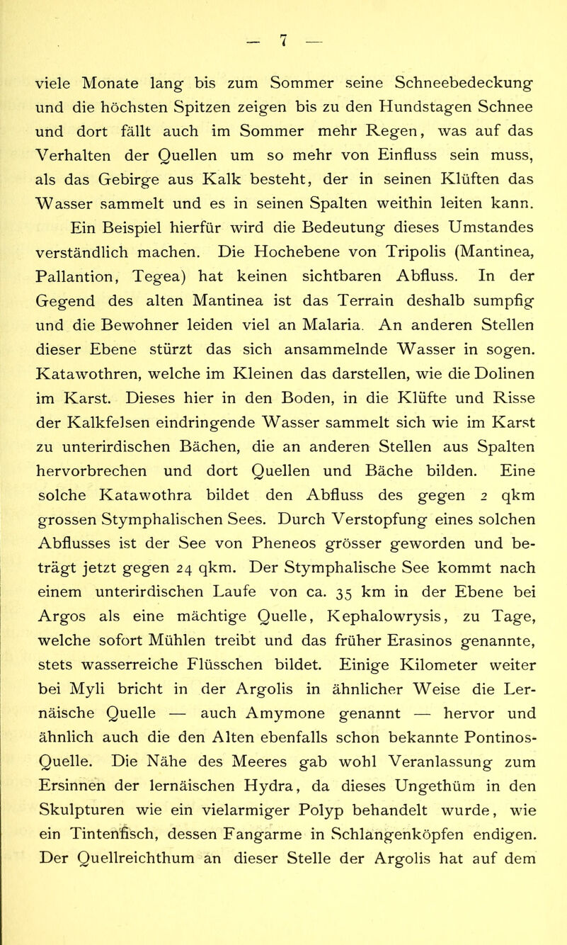 viele Monate lang bis zum Sommer seine Schneebedeckung und die höchsten Spitzen zeigen bis zu den Hundstagen Schnee und dort fällt auch im Sommer mehr Regen, was auf das Verhalten der Quellen um so mehr von Einfluss sein muss, als das Gebirge aus Kalk besteht, der in seinen Klüften das Wasser sammelt und es in seinen Spalten weithin leiten kann. Ein Beispiel hierfür wird die Bedeutung dieses Umstandes verständlich machen. Die Hochebene von Tripolis (Mantinea, Pallantion, Tegea) hat keinen sichtbaren Abfluss. In der Gegend des alten Mantinea ist das Terrain deshalb sumpfig und die Bewohner leiden viel an Malaria. An anderen Stellen dieser Ebene stürzt das sich ansammelnde Wasser in sogen. Katawothren, welche im Kleinen das darstellen, wie die Dolinen im Karst. Dieses hier in den Boden, in die Klüfte und Risse der Kalkfelsen eindringende Wasser sammelt sich wie im Karst zu unterirdischen Bächen, die an anderen Stellen aus Spalten hervorbrechen und dort Quellen und Bäche bilden. Eine solche Katawothra bildet den Abfluss des gegen 2 qkm grossen Stymphalischen Sees. Durch Verstopfung eines solchen Abflusses ist der See von Pheneos grösser geworden und be- trägt jetzt gegen 24 qkm. Der Stymphalische See kommt nach einem unterirdischen Laufe von ca. 35 km in der Ebene bei Argos als eine mächtige Quelle, Kephalowrysis, zu Tage, welche sofort Mühlen treibt und das früher Erasinos genannte, stets wasserreiche Flüsschen bildet. Einige Kilometer weiter bei Myli bricht in der Argolis in ähnlicher Weise die Ler- näische Quelle — auch Amymone genannt — hervor und ähnlich auch die den Alten ebenfalls schon bekannte Pontinos^ Quelle. Die Nähe des Meeres gab wohl Veranlassung zum Ersinnen der lernäischen Hydra, da dieses Ungethüm in den Skulpturen wie ein vielarmiger Polyp behandelt wurde, wie ein Tintenfisch, dessen Fangarme in Schlangenköpfen endigen. Der Quellreichthum an dieser Stelle der Argolis hat auf dem