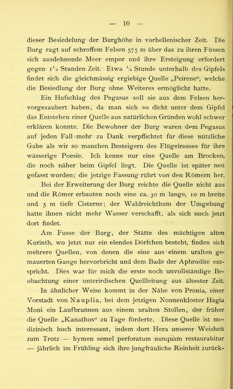 dieser Besiedelung der Burghöhe in vorhellenischer Zeit. Die Burg ragt auf schroffem Felsen 575 m über das zu ihren Füssen sich ausdehnende Meer empor und ihre Ersteigung erfordert gegen 1V2 Stunden Zeit. Etwa 1U Stunde unterhalb des Gipfels findet sich die gleichmässig ergiebige Quelle „Peirene“, welche die Besiedlung der Burg ohne Weiteres ermöglicht hatte. Ein Hufschlag des Pegasus soll sie aus dem Felsen her- vorgezaubert haben, da man sich so dicht unter dem Gipfel das Entstehen einer Quelle aus natürlichen Gründen wohl schwer erklären konnte. Die Bewohner der Burg waren d^m Pegasus auf jeden Fall mehr zu Dank verpflichtet für diese nützliche Gabe als wir so manchen Besteigern des Flügelrosses für ihre wässerige Poesie. Ich kenne nur eine Quelle am Brocken, die noch näher beim Gipfel liegt. Die Quelle ist später neu gefasst worden; die jetzige Fassung rührt von den Römern her. Bei der Erweiterung der Burg reichte die Quelle nicht aus und die Römer erbauten noch eine ca. 30 m lange, 10 m breite und 5 m tiefe Cisterne; der Waldreichthum der Umgebung hatte ihnen nicht mehr Wasser verschafft, als sich noch jetzt dort findet. Am Fusse der Burg, der Stätte des mächtigen alten Korinth, wo jetzt nur ein elendes Dörfchen besteht, finden sich mehrere Quellen, von denen die eine aus einem uralten ge- mauerten Gange hervorbricht und dem Bade der Aphrodite ent- spricht. Dies war für mich die erste noch unvollständige Be- obachtung einer unterirdischen Quellleitung aus ältester Zeit. In ähnlicher Weise kommt in der Nähe von Pronia, einer Vorstadt vonNauplia, bei dem jetzigen Nonnenkloster Hagia Moni ein Laufbrunnen aus einem uralten Stollen, der früher die Quelle „Kanathos“ zu Tage förderte. Diese Quelle ist me- dizinisch hoch interessant, indem dort Hera unserer Weisheit zum Trotz — hymen semel perforatum nunquam restaurabitur — jährlich im Frühling sich ihre jungfräuliche Reinheit zurück-