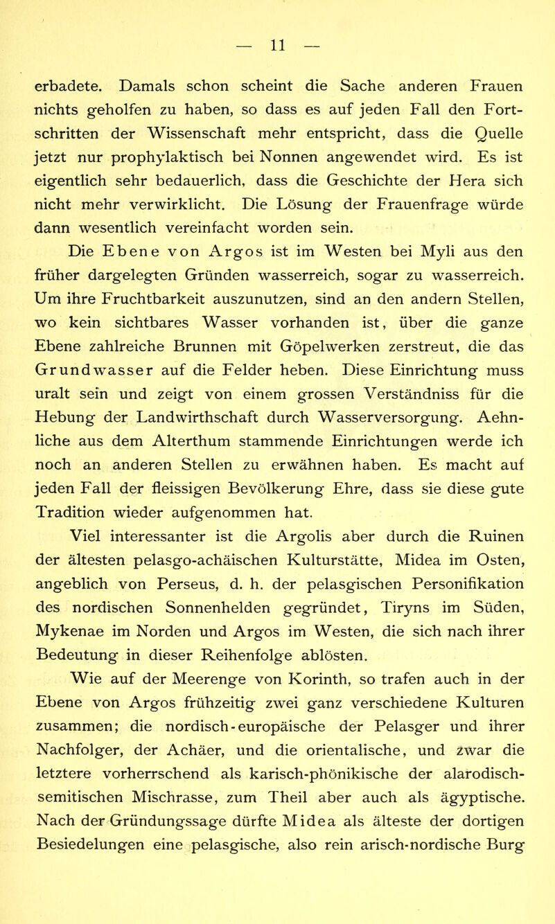 erbadete. Damals schon scheint die Sache anderen Frauen nichts geholfen zu haben, so dass es auf jeden Fall den Fort- schritten der Wissenschaft mehr entspricht, dass die Quelle jetzt nur prophylaktisch bei Nonnen angewendet wird. Es ist eigentlich sehr bedauerlich, dass die Geschichte der Hera sich nicht mehr verwirklicht. Die Lösung der Frauenfrage würde dann wesentlich vereinfacht worden sein. Die Ebene von Argos ist im Westen bei Myli aus den früher dargelegten Gründen wasserreich, sogar zu wasserreich. Um ihre Fruchtbarkeit auszunutzen, sind an den andern Stellen, wo kein sichtbares Wasser vorhanden ist, über die ganze Ebene zahlreiche Brunnen mit Göpelwerken zerstreut, die das Grundwasser auf die Felder heben. Diese Einrichtung muss uralt sein und zeigt von einem grossen Verständniss für die Hebung der Landwirtschaft durch Wasserversorgung. Aehn- liche aus dem Alterthum stammende Einrichtungen werde ich noch an anderen Stellen zu erwähnen haben. Es macht auf jeden Fall der fleissigen Bevölkerung Ehre, dass sie diese gute Tradition wieder aufgenommen hat. Viel interessanter ist die Argolis aber durch die Ruinen der ältesten pelasgo-achäischen Kulturstätte, Midea im Osten, angeblich von Perseus, d. h. der pelasgischen Personifikation des nordischen Sonnenhelden gegründet, Tiryns im Süden, Mykenae im Norden und Argos im Westen, die sich nach ihrer Bedeutung in dieser Reihenfolge ablösten. Wie auf der Meerenge von Korinth, so trafen auch in der Ebene von Argos frühzeitig zwei ganz verschiedene Kulturen zusammen; die nordisch - europäische der Pelasger und ihrer Nachfolger, der Achäer, und die orientalische, und zwar die letztere vorherrschend als karisch-phönikische der alarodisch- semitischen Mischrasse, zum Theil aber auch als ägyptische. Nach der Gründungssage dürfte Midea als älteste der dortigen Besiedelungen eine pelasgische, also rein arisch-nordische Burg