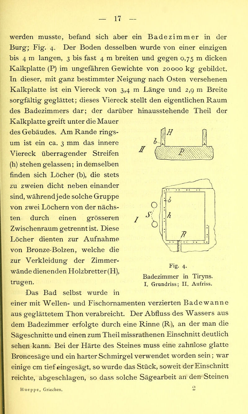 werden musste, befand sich aber ein Badezimmer in der Burg; Fig. 4. Der Boden desselben wurde von einer einzigen bis 4 m langen, 3 bis fast 4 m breiten und gegen 0,75 m dicken Kalkplatte (P) im ungefähren Gewichte von 20000 kg gebildet. In dieser, mit ganz bestimmter Neigung nach Osten versehenen Kalkplatte ist ein Viereck von 3,4 m Länge und 2,9 m Breite sorgfältig geglättet; dieses Viereck stellt den eigentlichen Raum des Badezimmers dar; der darüber hinausstehende Theil der Kalkplatte greift unter die Mauer des Gebäudes. Am Rande rings- um ist ein ca. 3 mm das innere Viereck überragender Streifen (h) stehen gelassen; in demselben finden sich Löcher (b), die stets zu zweien dicht neben einander sind, während jede solche Gruppe von zwei Löchern von der nächs- ten durch einen grösseren Zwischenraum getrennt ist. Diese Löcher dienten zur Aufnahme von Bronze-Bolzen, welche die zur Verkleidung der Zimmer- wände dienenden Holzbretter (H), trugen. Das Bad selbst wurde in einer mit Wellen- und Fischornamenten verzierten Badewanne aus geglättetem Thon verabreicht. Der Abfluss des Wassers aus dem Badezimmer erfolgte durch eine Rinne (R), an der man die Sägeschnitte und einen zum Theil missrathenen Einschnitt deutlich sehen kann. Bei der Härte des Steines muss eine zahnlose glatte Broncesäge und ein harter Schmirgel verwendet worden sein; war einige cm tief eingesägt, so wurde das Stück, soweit der Einschnitt reichte, abgeschlagen, so dass solche Sägearbeit an den Steinen Hneppe, Griechen. 2 H X 1 Fig. 4. Badezimmer in Tiryns. I. Grundriss; II. Aufriss.
